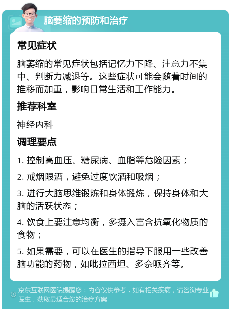 脑萎缩的预防和治疗 常见症状 脑萎缩的常见症状包括记忆力下降、注意力不集中、判断力减退等。这些症状可能会随着时间的推移而加重，影响日常生活和工作能力。 推荐科室 神经内科 调理要点 1. 控制高血压、糖尿病、血脂等危险因素； 2. 戒烟限酒，避免过度饮酒和吸烟； 3. 进行大脑思维锻炼和身体锻炼，保持身体和大脑的活跃状态； 4. 饮食上要注意均衡，多摄入富含抗氧化物质的食物； 5. 如果需要，可以在医生的指导下服用一些改善脑功能的药物，如吡拉西坦、多奈哌齐等。