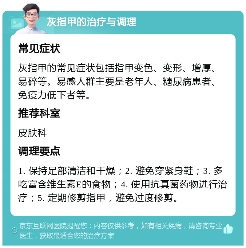 灰指甲的治疗与调理 常见症状 灰指甲的常见症状包括指甲变色、变形、增厚、易碎等。易感人群主要是老年人、糖尿病患者、免疫力低下者等。 推荐科室 皮肤科 调理要点 1. 保持足部清洁和干燥；2. 避免穿紧身鞋；3. 多吃富含维生素E的食物；4. 使用抗真菌药物进行治疗；5. 定期修剪指甲，避免过度修剪。