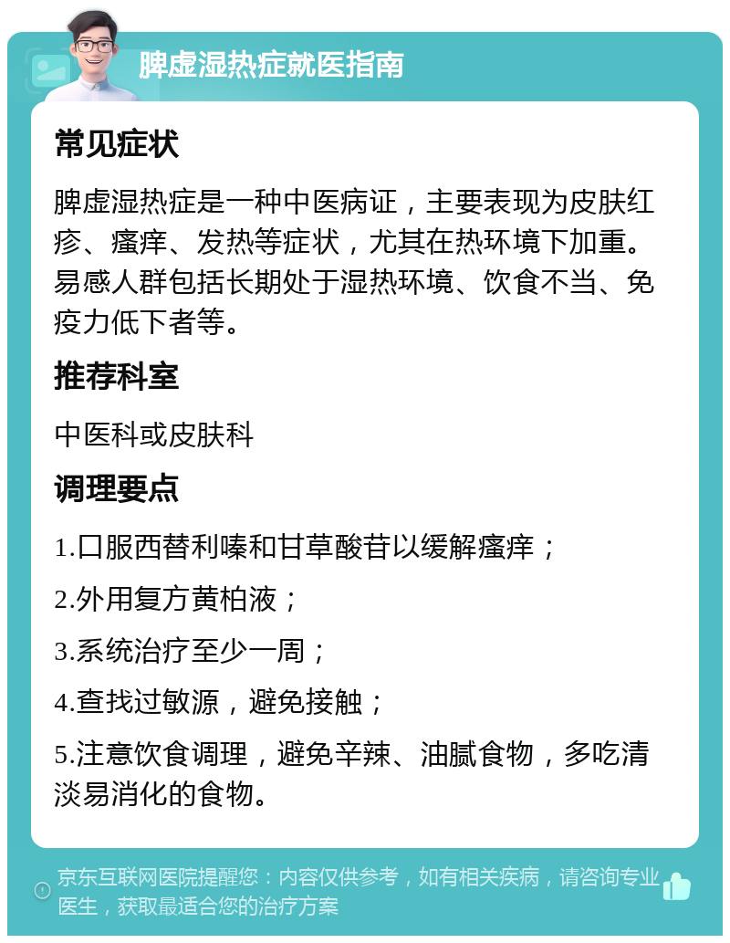 脾虚湿热症就医指南 常见症状 脾虚湿热症是一种中医病证，主要表现为皮肤红疹、瘙痒、发热等症状，尤其在热环境下加重。易感人群包括长期处于湿热环境、饮食不当、免疫力低下者等。 推荐科室 中医科或皮肤科 调理要点 1.口服西替利嗪和甘草酸苷以缓解瘙痒； 2.外用复方黄柏液； 3.系统治疗至少一周； 4.查找过敏源，避免接触； 5.注意饮食调理，避免辛辣、油腻食物，多吃清淡易消化的食物。