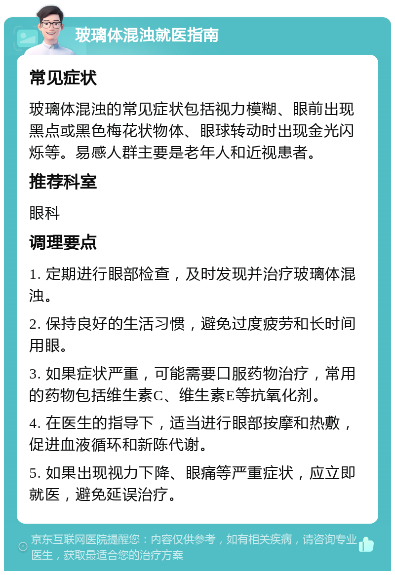 玻璃体混浊就医指南 常见症状 玻璃体混浊的常见症状包括视力模糊、眼前出现黑点或黑色梅花状物体、眼球转动时出现金光闪烁等。易感人群主要是老年人和近视患者。 推荐科室 眼科 调理要点 1. 定期进行眼部检查，及时发现并治疗玻璃体混浊。 2. 保持良好的生活习惯，避免过度疲劳和长时间用眼。 3. 如果症状严重，可能需要口服药物治疗，常用的药物包括维生素C、维生素E等抗氧化剂。 4. 在医生的指导下，适当进行眼部按摩和热敷，促进血液循环和新陈代谢。 5. 如果出现视力下降、眼痛等严重症状，应立即就医，避免延误治疗。