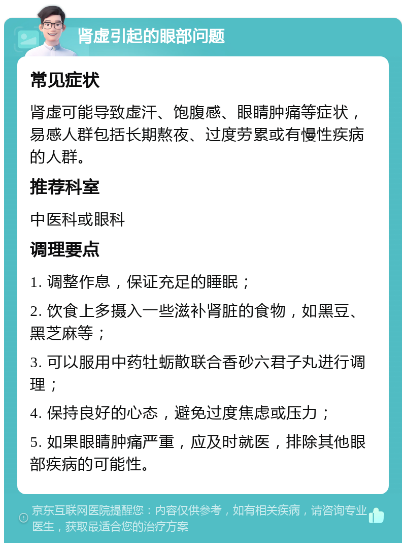 肾虚引起的眼部问题 常见症状 肾虚可能导致虚汗、饱腹感、眼睛肿痛等症状，易感人群包括长期熬夜、过度劳累或有慢性疾病的人群。 推荐科室 中医科或眼科 调理要点 1. 调整作息，保证充足的睡眠； 2. 饮食上多摄入一些滋补肾脏的食物，如黑豆、黑芝麻等； 3. 可以服用中药牡蛎散联合香砂六君子丸进行调理； 4. 保持良好的心态，避免过度焦虑或压力； 5. 如果眼睛肿痛严重，应及时就医，排除其他眼部疾病的可能性。