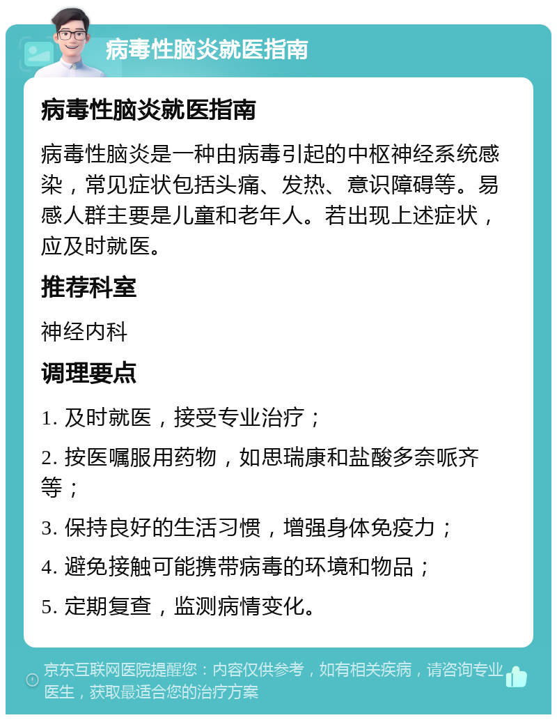 病毒性脑炎就医指南 病毒性脑炎就医指南 病毒性脑炎是一种由病毒引起的中枢神经系统感染，常见症状包括头痛、发热、意识障碍等。易感人群主要是儿童和老年人。若出现上述症状，应及时就医。 推荐科室 神经内科 调理要点 1. 及时就医，接受专业治疗； 2. 按医嘱服用药物，如思瑞康和盐酸多奈哌齐等； 3. 保持良好的生活习惯，增强身体免疫力； 4. 避免接触可能携带病毒的环境和物品； 5. 定期复查，监测病情变化。