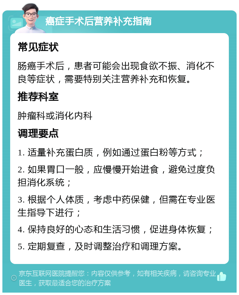 癌症手术后营养补充指南 常见症状 肠癌手术后，患者可能会出现食欲不振、消化不良等症状，需要特别关注营养补充和恢复。 推荐科室 肿瘤科或消化内科 调理要点 1. 适量补充蛋白质，例如通过蛋白粉等方式； 2. 如果胃口一般，应慢慢开始进食，避免过度负担消化系统； 3. 根据个人体质，考虑中药保健，但需在专业医生指导下进行； 4. 保持良好的心态和生活习惯，促进身体恢复； 5. 定期复查，及时调整治疗和调理方案。