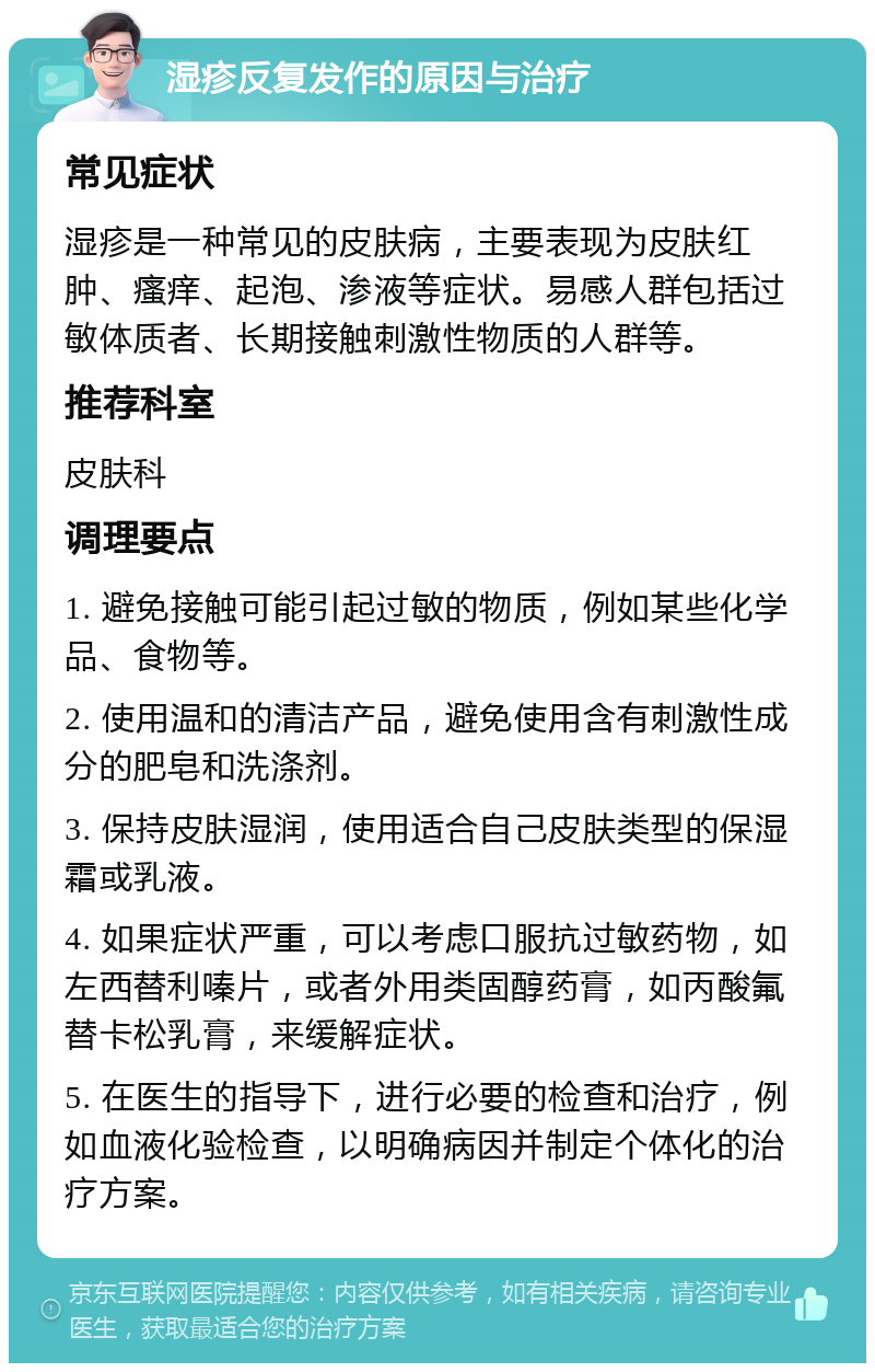 湿疹反复发作的原因与治疗 常见症状 湿疹是一种常见的皮肤病，主要表现为皮肤红肿、瘙痒、起泡、渗液等症状。易感人群包括过敏体质者、长期接触刺激性物质的人群等。 推荐科室 皮肤科 调理要点 1. 避免接触可能引起过敏的物质，例如某些化学品、食物等。 2. 使用温和的清洁产品，避免使用含有刺激性成分的肥皂和洗涤剂。 3. 保持皮肤湿润，使用适合自己皮肤类型的保湿霜或乳液。 4. 如果症状严重，可以考虑口服抗过敏药物，如左西替利嗪片，或者外用类固醇药膏，如丙酸氟替卡松乳膏，来缓解症状。 5. 在医生的指导下，进行必要的检查和治疗，例如血液化验检查，以明确病因并制定个体化的治疗方案。