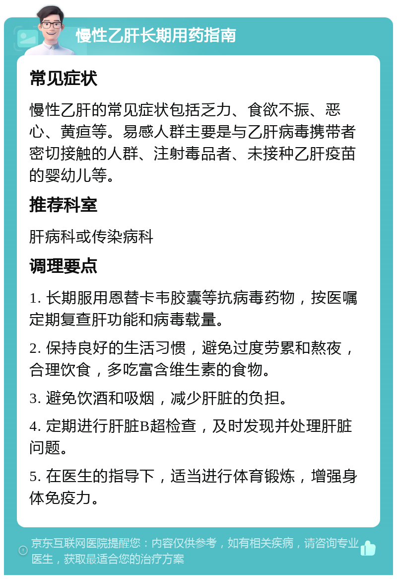 慢性乙肝长期用药指南 常见症状 慢性乙肝的常见症状包括乏力、食欲不振、恶心、黄疸等。易感人群主要是与乙肝病毒携带者密切接触的人群、注射毒品者、未接种乙肝疫苗的婴幼儿等。 推荐科室 肝病科或传染病科 调理要点 1. 长期服用恩替卡韦胶囊等抗病毒药物，按医嘱定期复查肝功能和病毒载量。 2. 保持良好的生活习惯，避免过度劳累和熬夜，合理饮食，多吃富含维生素的食物。 3. 避免饮酒和吸烟，减少肝脏的负担。 4. 定期进行肝脏B超检查，及时发现并处理肝脏问题。 5. 在医生的指导下，适当进行体育锻炼，增强身体免疫力。