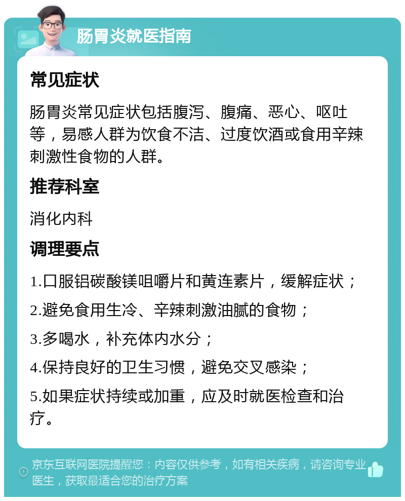 肠胃炎就医指南 常见症状 肠胃炎常见症状包括腹泻、腹痛、恶心、呕吐等，易感人群为饮食不洁、过度饮酒或食用辛辣刺激性食物的人群。 推荐科室 消化内科 调理要点 1.口服铝碳酸镁咀嚼片和黄连素片，缓解症状； 2.避免食用生冷、辛辣刺激油腻的食物； 3.多喝水，补充体内水分； 4.保持良好的卫生习惯，避免交叉感染； 5.如果症状持续或加重，应及时就医检查和治疗。