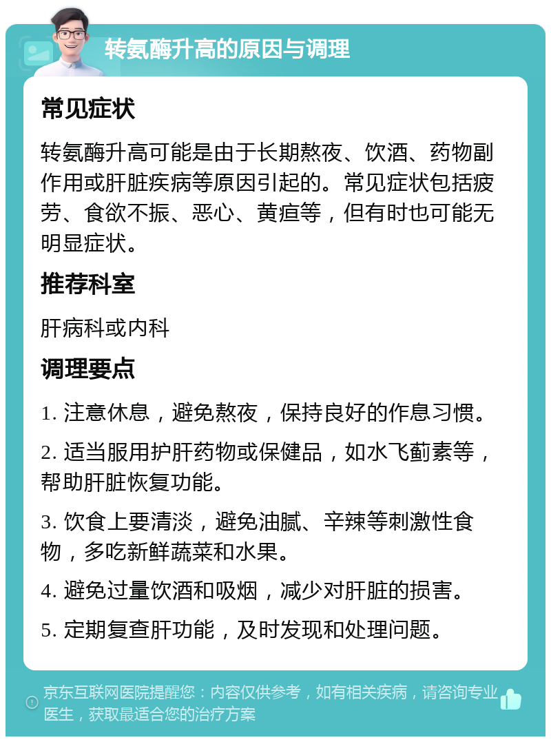 转氨酶升高的原因与调理 常见症状 转氨酶升高可能是由于长期熬夜、饮酒、药物副作用或肝脏疾病等原因引起的。常见症状包括疲劳、食欲不振、恶心、黄疸等，但有时也可能无明显症状。 推荐科室 肝病科或内科 调理要点 1. 注意休息，避免熬夜，保持良好的作息习惯。 2. 适当服用护肝药物或保健品，如水飞蓟素等，帮助肝脏恢复功能。 3. 饮食上要清淡，避免油腻、辛辣等刺激性食物，多吃新鲜蔬菜和水果。 4. 避免过量饮酒和吸烟，减少对肝脏的损害。 5. 定期复查肝功能，及时发现和处理问题。