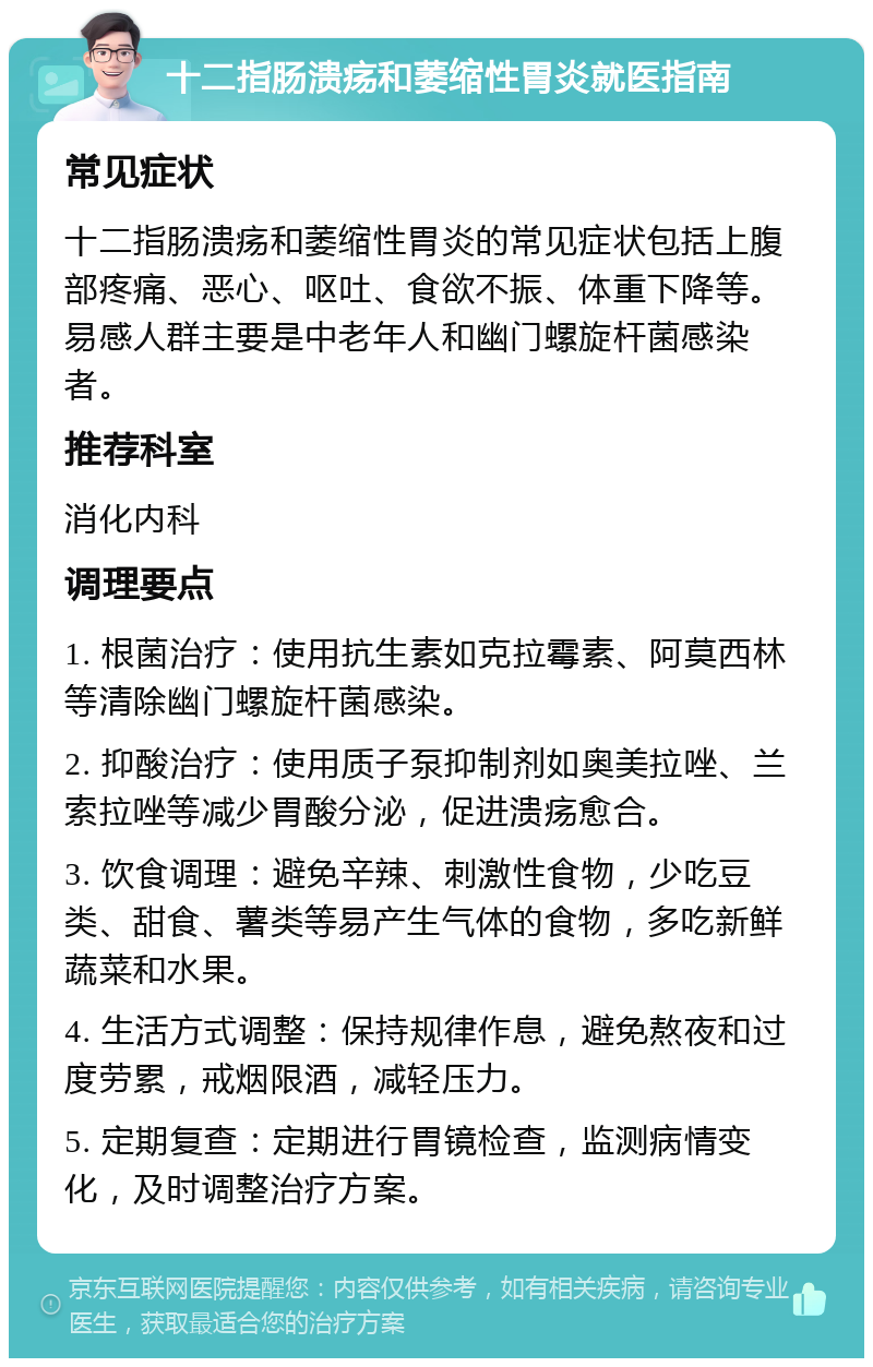 十二指肠溃疡和萎缩性胃炎就医指南 常见症状 十二指肠溃疡和萎缩性胃炎的常见症状包括上腹部疼痛、恶心、呕吐、食欲不振、体重下降等。易感人群主要是中老年人和幽门螺旋杆菌感染者。 推荐科室 消化内科 调理要点 1. 根菌治疗：使用抗生素如克拉霉素、阿莫西林等清除幽门螺旋杆菌感染。 2. 抑酸治疗：使用质子泵抑制剂如奥美拉唑、兰索拉唑等减少胃酸分泌，促进溃疡愈合。 3. 饮食调理：避免辛辣、刺激性食物，少吃豆类、甜食、薯类等易产生气体的食物，多吃新鲜蔬菜和水果。 4. 生活方式调整：保持规律作息，避免熬夜和过度劳累，戒烟限酒，减轻压力。 5. 定期复查：定期进行胃镜检查，监测病情变化，及时调整治疗方案。