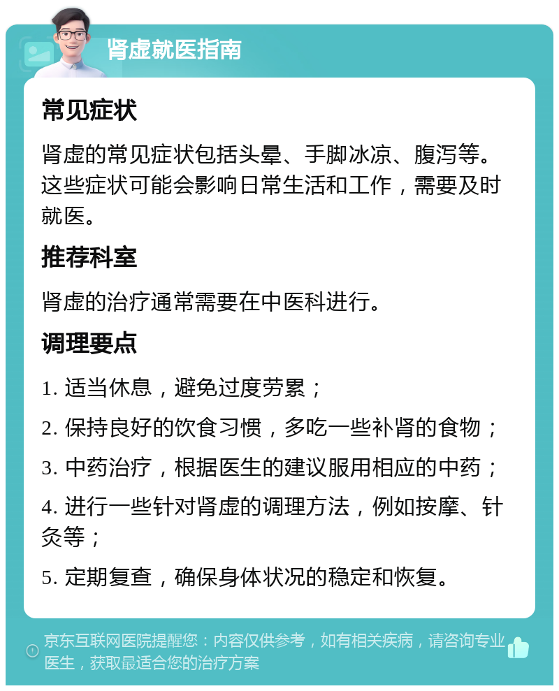 肾虚就医指南 常见症状 肾虚的常见症状包括头晕、手脚冰凉、腹泻等。这些症状可能会影响日常生活和工作，需要及时就医。 推荐科室 肾虚的治疗通常需要在中医科进行。 调理要点 1. 适当休息，避免过度劳累； 2. 保持良好的饮食习惯，多吃一些补肾的食物； 3. 中药治疗，根据医生的建议服用相应的中药； 4. 进行一些针对肾虚的调理方法，例如按摩、针灸等； 5. 定期复查，确保身体状况的稳定和恢复。