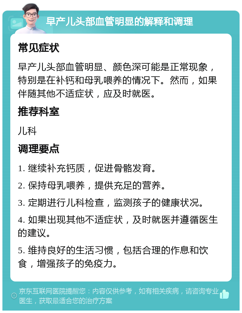 早产儿头部血管明显的解释和调理 常见症状 早产儿头部血管明显、颜色深可能是正常现象，特别是在补钙和母乳喂养的情况下。然而，如果伴随其他不适症状，应及时就医。 推荐科室 儿科 调理要点 1. 继续补充钙质，促进骨骼发育。 2. 保持母乳喂养，提供充足的营养。 3. 定期进行儿科检查，监测孩子的健康状况。 4. 如果出现其他不适症状，及时就医并遵循医生的建议。 5. 维持良好的生活习惯，包括合理的作息和饮食，增强孩子的免疫力。