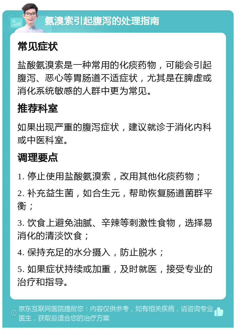 氨溴索引起腹泻的处理指南 常见症状 盐酸氨溴索是一种常用的化痰药物，可能会引起腹泻、恶心等胃肠道不适症状，尤其是在脾虚或消化系统敏感的人群中更为常见。 推荐科室 如果出现严重的腹泻症状，建议就诊于消化内科或中医科室。 调理要点 1. 停止使用盐酸氨溴索，改用其他化痰药物； 2. 补充益生菌，如合生元，帮助恢复肠道菌群平衡； 3. 饮食上避免油腻、辛辣等刺激性食物，选择易消化的清淡饮食； 4. 保持充足的水分摄入，防止脱水； 5. 如果症状持续或加重，及时就医，接受专业的治疗和指导。