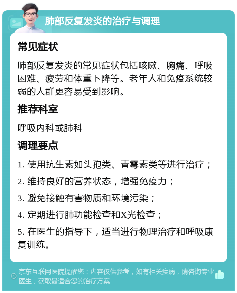 肺部反复发炎的治疗与调理 常见症状 肺部反复发炎的常见症状包括咳嗽、胸痛、呼吸困难、疲劳和体重下降等。老年人和免疫系统较弱的人群更容易受到影响。 推荐科室 呼吸内科或肺科 调理要点 1. 使用抗生素如头孢类、青霉素类等进行治疗； 2. 维持良好的营养状态，增强免疫力； 3. 避免接触有害物质和环境污染； 4. 定期进行肺功能检查和X光检查； 5. 在医生的指导下，适当进行物理治疗和呼吸康复训练。