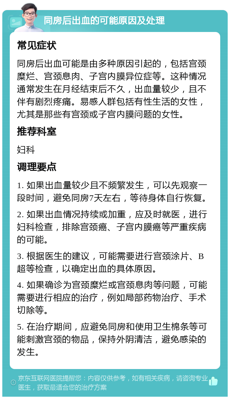 同房后出血的可能原因及处理 常见症状 同房后出血可能是由多种原因引起的，包括宫颈糜烂、宫颈息肉、子宫内膜异位症等。这种情况通常发生在月经结束后不久，出血量较少，且不伴有剧烈疼痛。易感人群包括有性生活的女性，尤其是那些有宫颈或子宫内膜问题的女性。 推荐科室 妇科 调理要点 1. 如果出血量较少且不频繁发生，可以先观察一段时间，避免同房7天左右，等待身体自行恢复。 2. 如果出血情况持续或加重，应及时就医，进行妇科检查，排除宫颈癌、子宫内膜癌等严重疾病的可能。 3. 根据医生的建议，可能需要进行宫颈涂片、B超等检查，以确定出血的具体原因。 4. 如果确诊为宫颈糜烂或宫颈息肉等问题，可能需要进行相应的治疗，例如局部药物治疗、手术切除等。 5. 在治疗期间，应避免同房和使用卫生棉条等可能刺激宫颈的物品，保持外阴清洁，避免感染的发生。