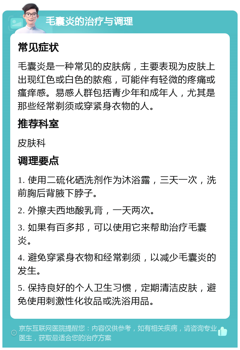 毛囊炎的治疗与调理 常见症状 毛囊炎是一种常见的皮肤病，主要表现为皮肤上出现红色或白色的脓疱，可能伴有轻微的疼痛或瘙痒感。易感人群包括青少年和成年人，尤其是那些经常剃须或穿紧身衣物的人。 推荐科室 皮肤科 调理要点 1. 使用二硫化硒洗剂作为沐浴露，三天一次，洗前胸后背腋下脖子。 2. 外擦夫西地酸乳膏，一天两次。 3. 如果有百多邦，可以使用它来帮助治疗毛囊炎。 4. 避免穿紧身衣物和经常剃须，以减少毛囊炎的发生。 5. 保持良好的个人卫生习惯，定期清洁皮肤，避免使用刺激性化妆品或洗浴用品。