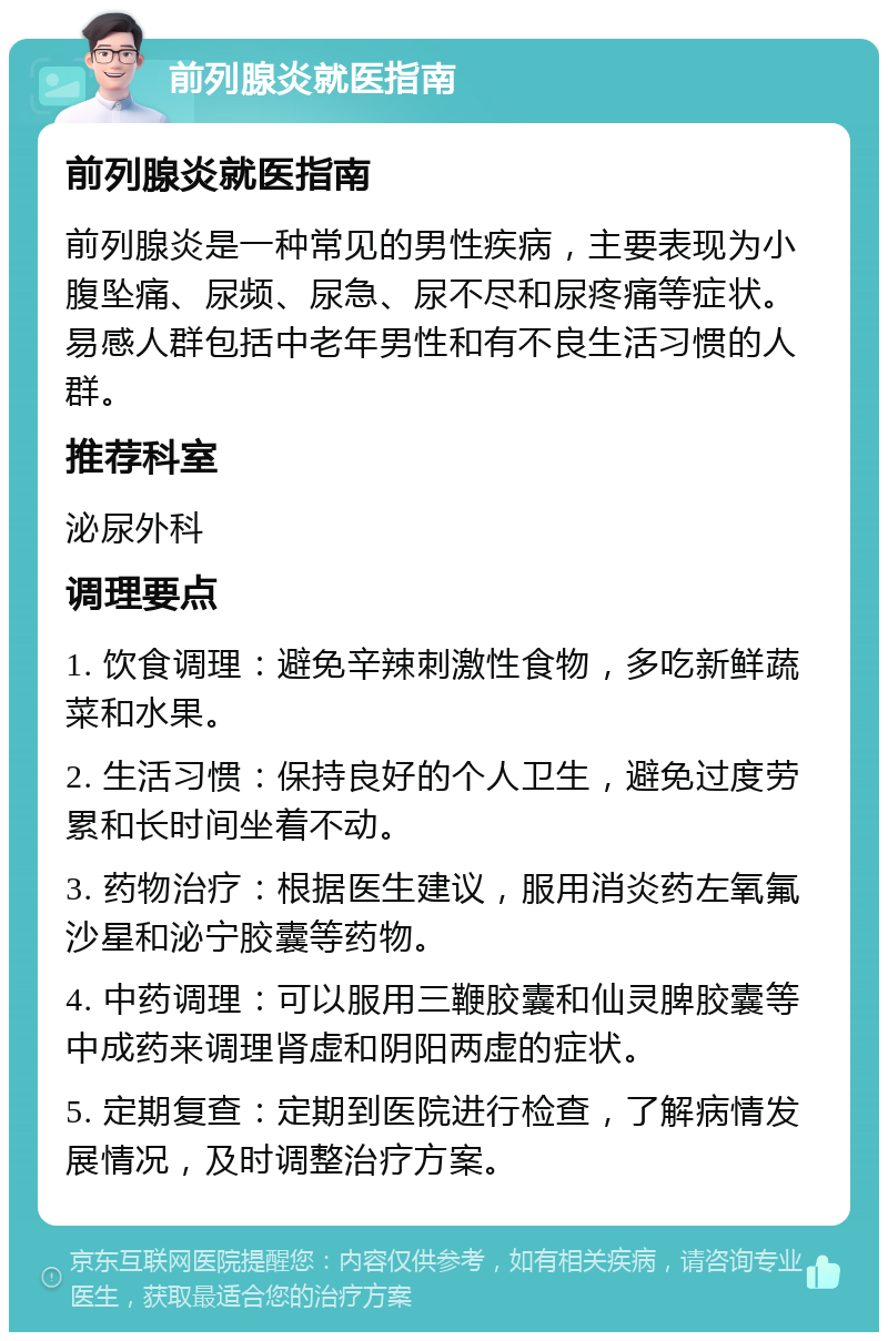 前列腺炎就医指南 前列腺炎就医指南 前列腺炎是一种常见的男性疾病，主要表现为小腹坠痛、尿频、尿急、尿不尽和尿疼痛等症状。易感人群包括中老年男性和有不良生活习惯的人群。 推荐科室 泌尿外科 调理要点 1. 饮食调理：避免辛辣刺激性食物，多吃新鲜蔬菜和水果。 2. 生活习惯：保持良好的个人卫生，避免过度劳累和长时间坐着不动。 3. 药物治疗：根据医生建议，服用消炎药左氧氟沙星和泌宁胶囊等药物。 4. 中药调理：可以服用三鞭胶囊和仙灵脾胶囊等中成药来调理肾虚和阴阳两虚的症状。 5. 定期复查：定期到医院进行检查，了解病情发展情况，及时调整治疗方案。