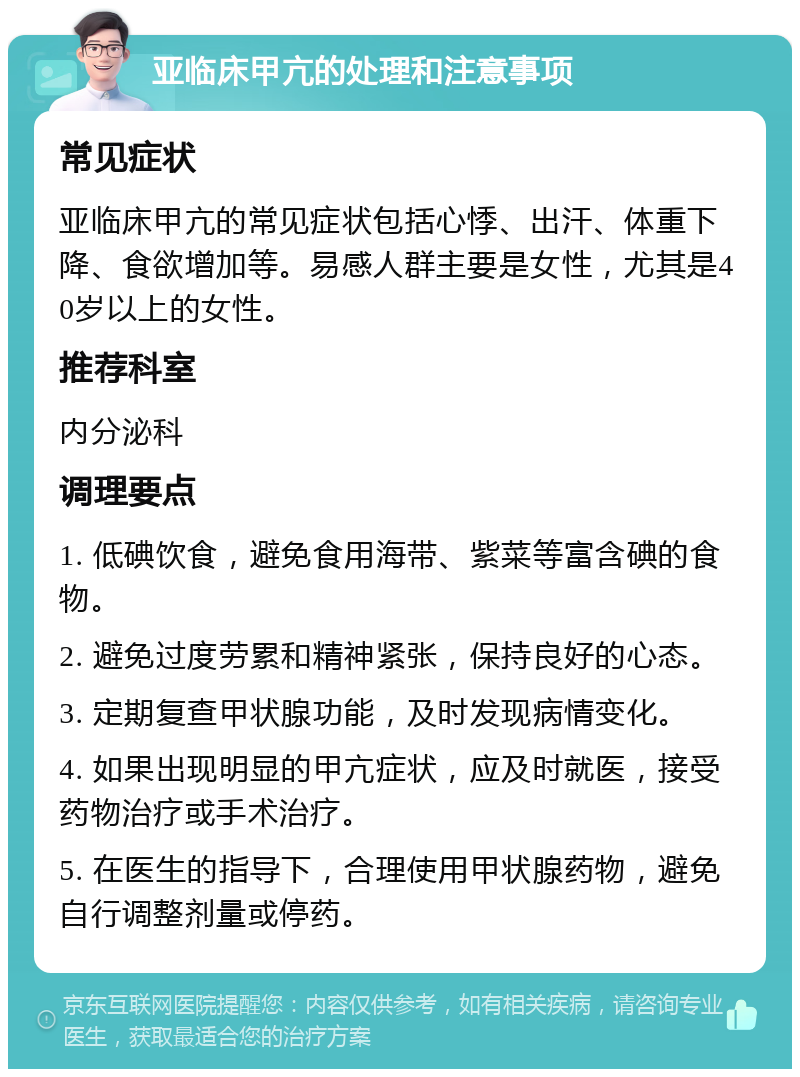 亚临床甲亢的处理和注意事项 常见症状 亚临床甲亢的常见症状包括心悸、出汗、体重下降、食欲增加等。易感人群主要是女性，尤其是40岁以上的女性。 推荐科室 内分泌科 调理要点 1. 低碘饮食，避免食用海带、紫菜等富含碘的食物。 2. 避免过度劳累和精神紧张，保持良好的心态。 3. 定期复查甲状腺功能，及时发现病情变化。 4. 如果出现明显的甲亢症状，应及时就医，接受药物治疗或手术治疗。 5. 在医生的指导下，合理使用甲状腺药物，避免自行调整剂量或停药。