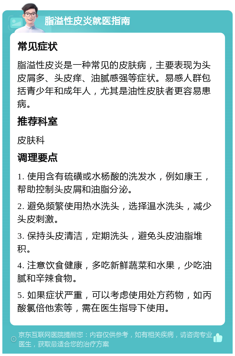 脂溢性皮炎就医指南 常见症状 脂溢性皮炎是一种常见的皮肤病，主要表现为头皮屑多、头皮痒、油腻感强等症状。易感人群包括青少年和成年人，尤其是油性皮肤者更容易患病。 推荐科室 皮肤科 调理要点 1. 使用含有硫磺或水杨酸的洗发水，例如康王，帮助控制头皮屑和油脂分泌。 2. 避免频繁使用热水洗头，选择温水洗头，减少头皮刺激。 3. 保持头皮清洁，定期洗头，避免头皮油脂堆积。 4. 注意饮食健康，多吃新鲜蔬菜和水果，少吃油腻和辛辣食物。 5. 如果症状严重，可以考虑使用处方药物，如丙酸氯倍他索等，需在医生指导下使用。