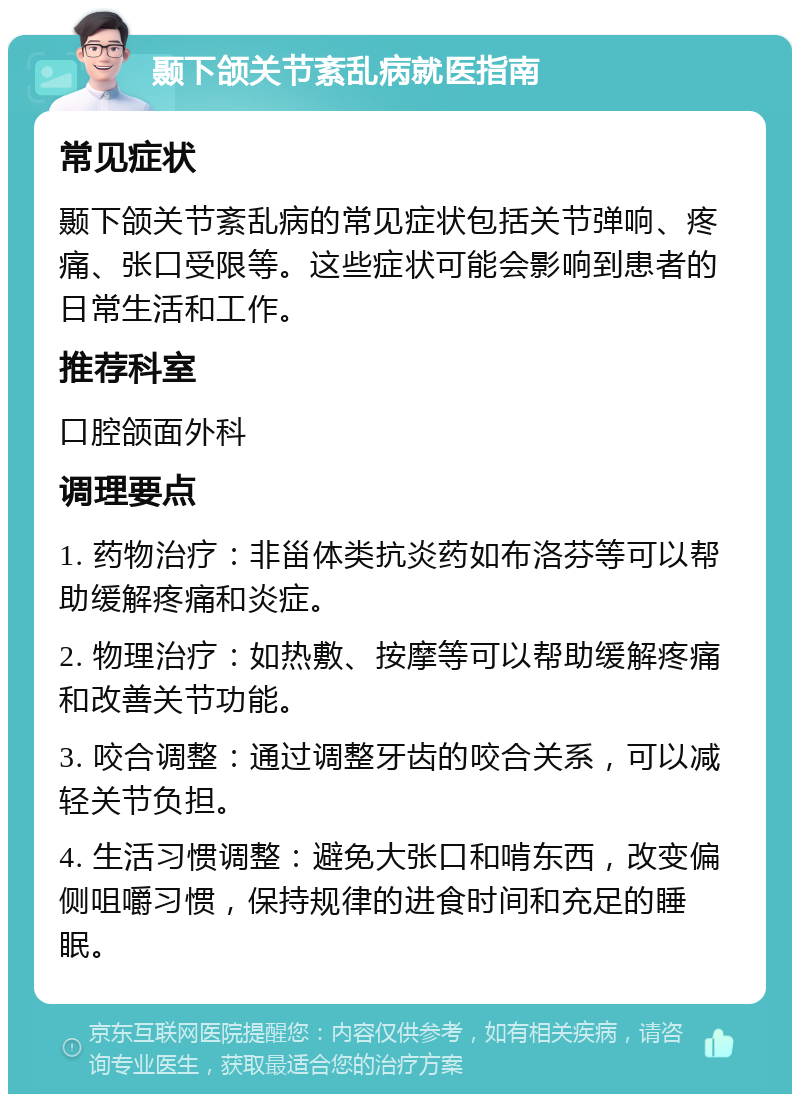 颞下颌关节紊乱病就医指南 常见症状 颞下颌关节紊乱病的常见症状包括关节弹响、疼痛、张口受限等。这些症状可能会影响到患者的日常生活和工作。 推荐科室 口腔颌面外科 调理要点 1. 药物治疗：非甾体类抗炎药如布洛芬等可以帮助缓解疼痛和炎症。 2. 物理治疗：如热敷、按摩等可以帮助缓解疼痛和改善关节功能。 3. 咬合调整：通过调整牙齿的咬合关系，可以减轻关节负担。 4. 生活习惯调整：避免大张口和啃东西，改变偏侧咀嚼习惯，保持规律的进食时间和充足的睡眠。