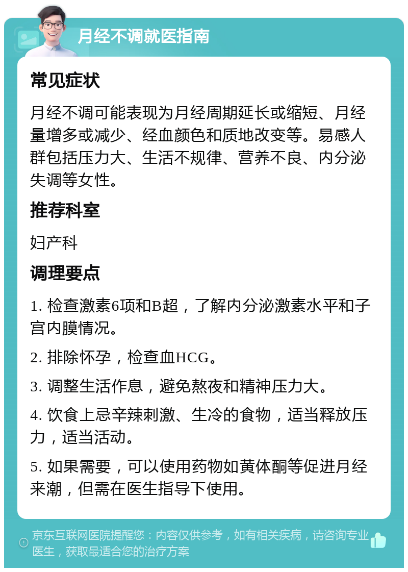 月经不调就医指南 常见症状 月经不调可能表现为月经周期延长或缩短、月经量增多或减少、经血颜色和质地改变等。易感人群包括压力大、生活不规律、营养不良、内分泌失调等女性。 推荐科室 妇产科 调理要点 1. 检查激素6项和B超，了解内分泌激素水平和子宫内膜情况。 2. 排除怀孕，检查血HCG。 3. 调整生活作息，避免熬夜和精神压力大。 4. 饮食上忌辛辣刺激、生冷的食物，适当释放压力，适当活动。 5. 如果需要，可以使用药物如黄体酮等促进月经来潮，但需在医生指导下使用。