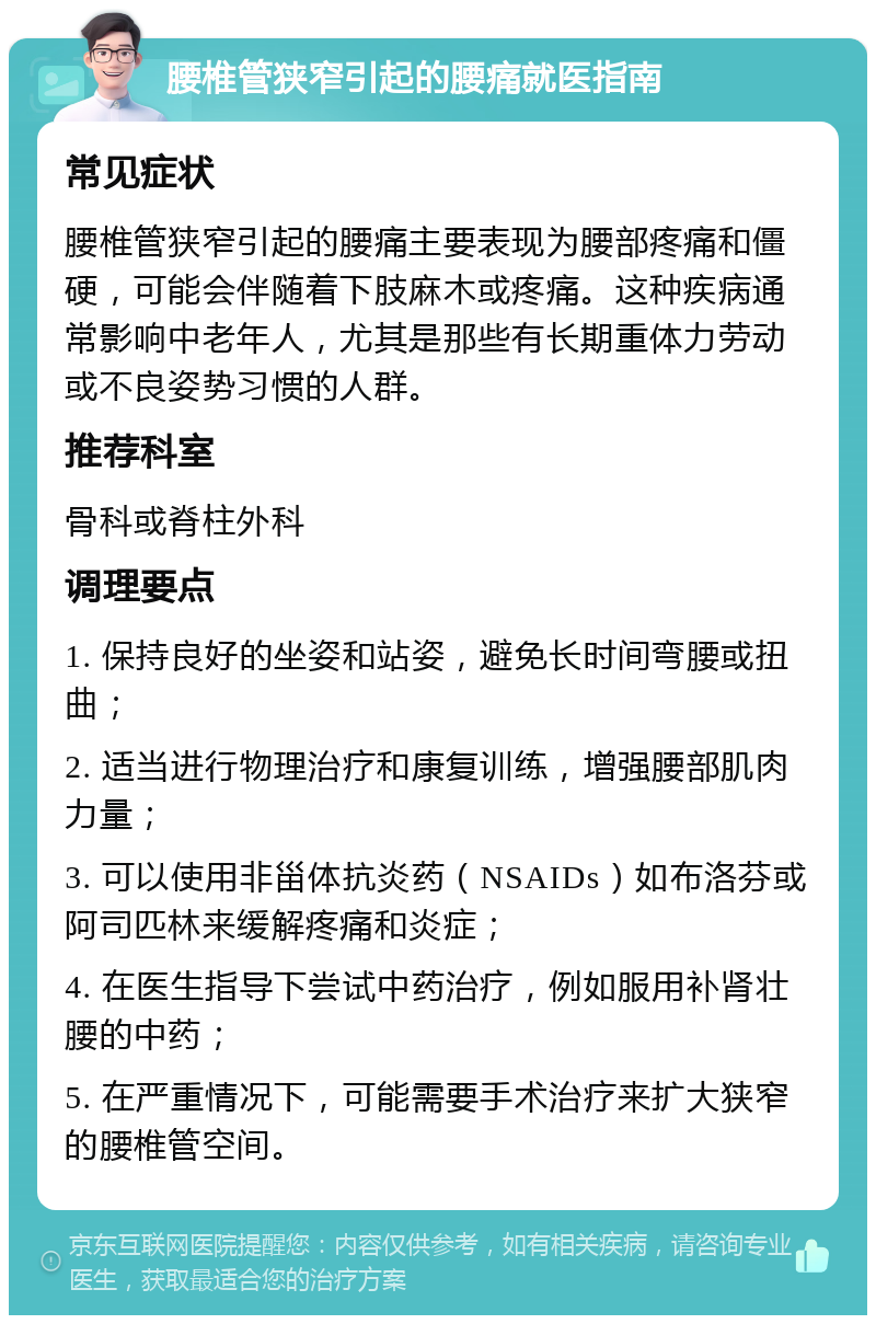 腰椎管狭窄引起的腰痛就医指南 常见症状 腰椎管狭窄引起的腰痛主要表现为腰部疼痛和僵硬，可能会伴随着下肢麻木或疼痛。这种疾病通常影响中老年人，尤其是那些有长期重体力劳动或不良姿势习惯的人群。 推荐科室 骨科或脊柱外科 调理要点 1. 保持良好的坐姿和站姿，避免长时间弯腰或扭曲； 2. 适当进行物理治疗和康复训练，增强腰部肌肉力量； 3. 可以使用非甾体抗炎药（NSAIDs）如布洛芬或阿司匹林来缓解疼痛和炎症； 4. 在医生指导下尝试中药治疗，例如服用补肾壮腰的中药； 5. 在严重情况下，可能需要手术治疗来扩大狭窄的腰椎管空间。