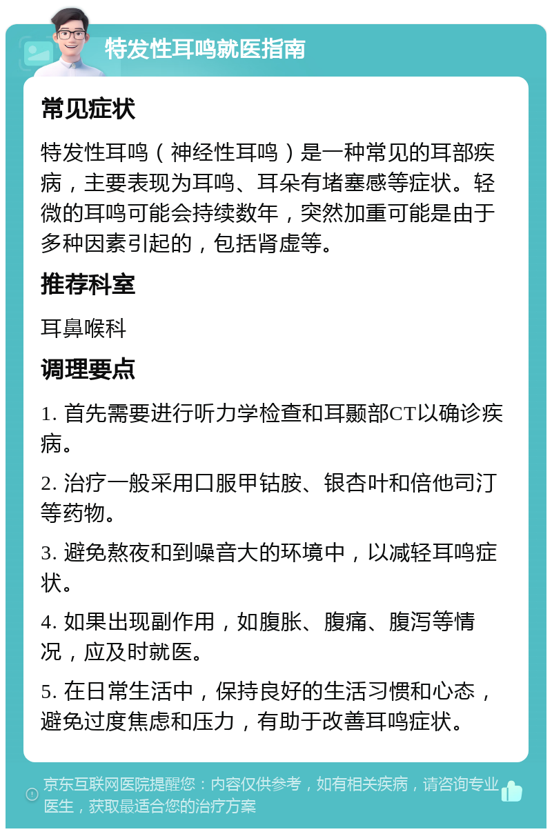 特发性耳鸣就医指南 常见症状 特发性耳鸣（神经性耳鸣）是一种常见的耳部疾病，主要表现为耳鸣、耳朵有堵塞感等症状。轻微的耳鸣可能会持续数年，突然加重可能是由于多种因素引起的，包括肾虚等。 推荐科室 耳鼻喉科 调理要点 1. 首先需要进行听力学检查和耳颞部CT以确诊疾病。 2. 治疗一般采用口服甲钴胺、银杏叶和倍他司汀等药物。 3. 避免熬夜和到噪音大的环境中，以减轻耳鸣症状。 4. 如果出现副作用，如腹胀、腹痛、腹泻等情况，应及时就医。 5. 在日常生活中，保持良好的生活习惯和心态，避免过度焦虑和压力，有助于改善耳鸣症状。