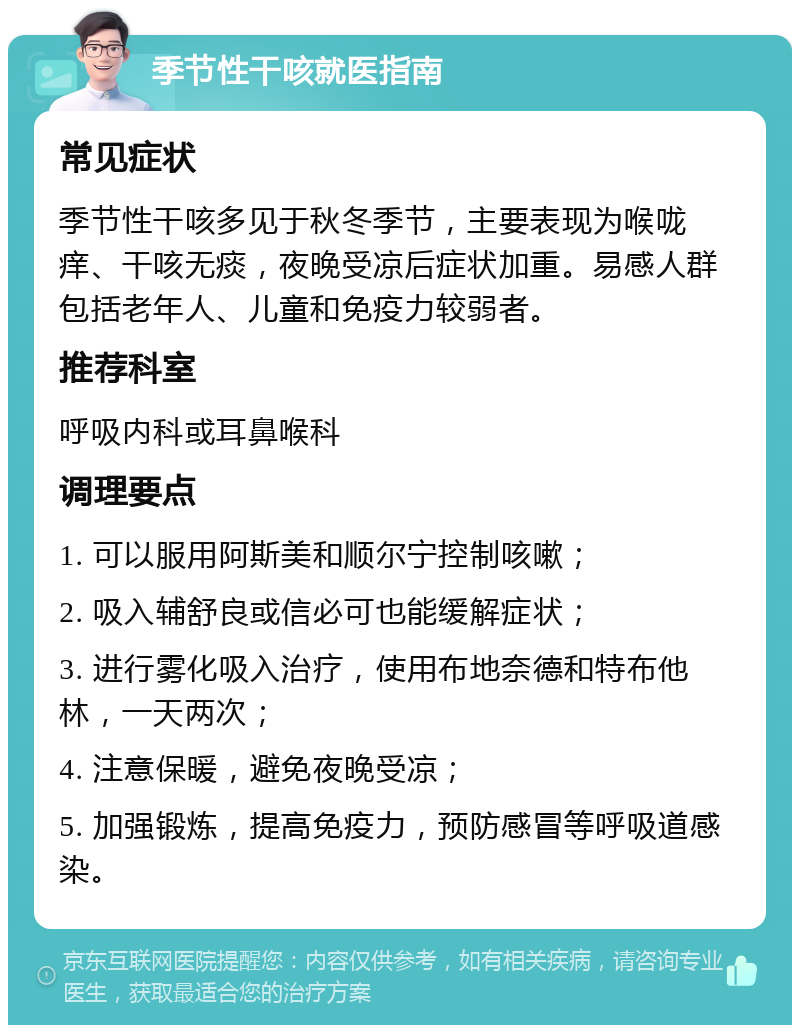 季节性干咳就医指南 常见症状 季节性干咳多见于秋冬季节，主要表现为喉咙痒、干咳无痰，夜晚受凉后症状加重。易感人群包括老年人、儿童和免疫力较弱者。 推荐科室 呼吸内科或耳鼻喉科 调理要点 1. 可以服用阿斯美和顺尔宁控制咳嗽； 2. 吸入辅舒良或信必可也能缓解症状； 3. 进行雾化吸入治疗，使用布地奈德和特布他林，一天两次； 4. 注意保暖，避免夜晚受凉； 5. 加强锻炼，提高免疫力，预防感冒等呼吸道感染。