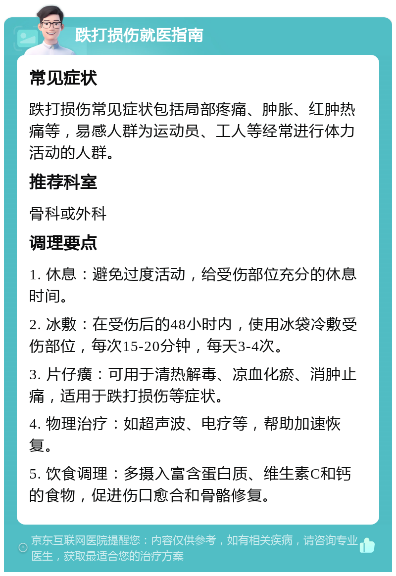 跌打损伤就医指南 常见症状 跌打损伤常见症状包括局部疼痛、肿胀、红肿热痛等，易感人群为运动员、工人等经常进行体力活动的人群。 推荐科室 骨科或外科 调理要点 1. 休息：避免过度活动，给受伤部位充分的休息时间。 2. 冰敷：在受伤后的48小时内，使用冰袋冷敷受伤部位，每次15-20分钟，每天3-4次。 3. 片仔癀：可用于清热解毒、凉血化瘀、消肿止痛，适用于跌打损伤等症状。 4. 物理治疗：如超声波、电疗等，帮助加速恢复。 5. 饮食调理：多摄入富含蛋白质、维生素C和钙的食物，促进伤口愈合和骨骼修复。