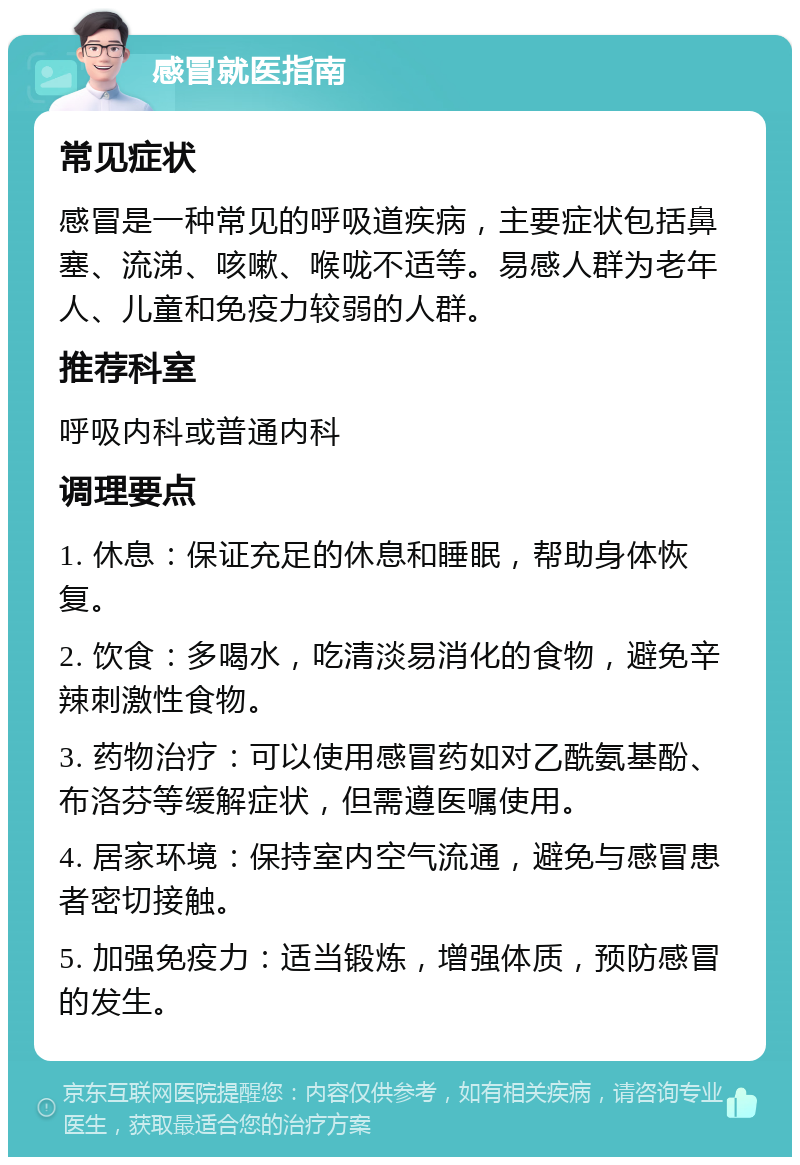 感冒就医指南 常见症状 感冒是一种常见的呼吸道疾病，主要症状包括鼻塞、流涕、咳嗽、喉咙不适等。易感人群为老年人、儿童和免疫力较弱的人群。 推荐科室 呼吸内科或普通内科 调理要点 1. 休息：保证充足的休息和睡眠，帮助身体恢复。 2. 饮食：多喝水，吃清淡易消化的食物，避免辛辣刺激性食物。 3. 药物治疗：可以使用感冒药如对乙酰氨基酚、布洛芬等缓解症状，但需遵医嘱使用。 4. 居家环境：保持室内空气流通，避免与感冒患者密切接触。 5. 加强免疫力：适当锻炼，增强体质，预防感冒的发生。