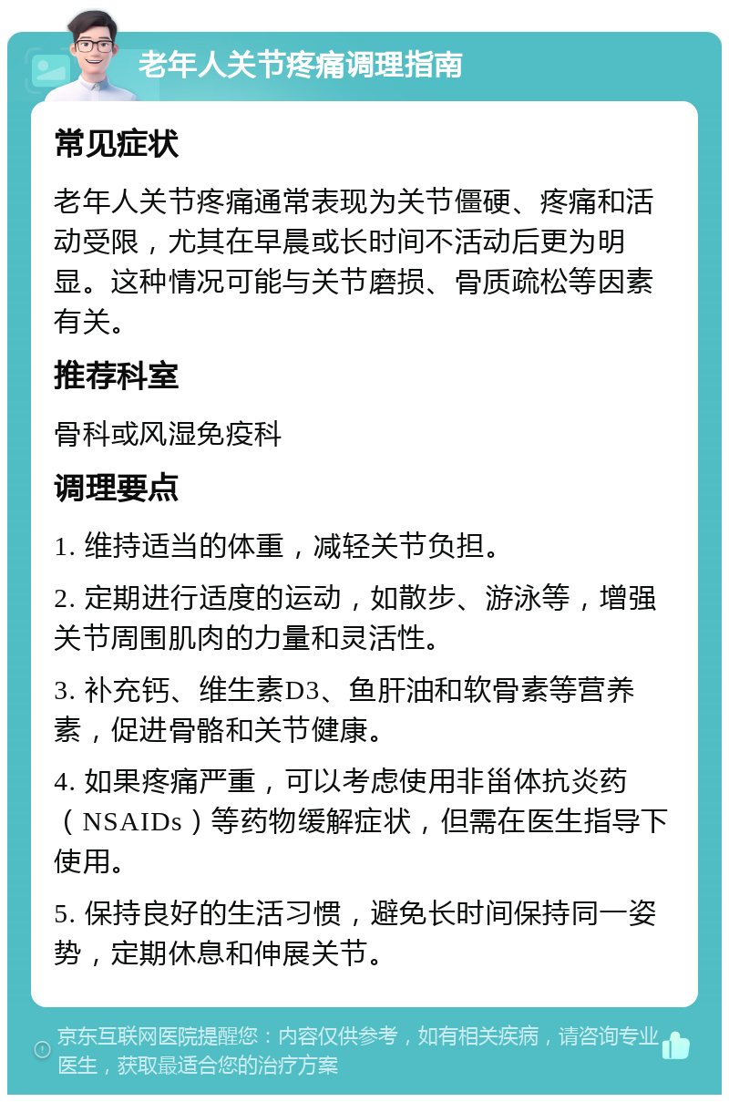 老年人关节疼痛调理指南 常见症状 老年人关节疼痛通常表现为关节僵硬、疼痛和活动受限，尤其在早晨或长时间不活动后更为明显。这种情况可能与关节磨损、骨质疏松等因素有关。 推荐科室 骨科或风湿免疫科 调理要点 1. 维持适当的体重，减轻关节负担。 2. 定期进行适度的运动，如散步、游泳等，增强关节周围肌肉的力量和灵活性。 3. 补充钙、维生素D3、鱼肝油和软骨素等营养素，促进骨骼和关节健康。 4. 如果疼痛严重，可以考虑使用非甾体抗炎药（NSAIDs）等药物缓解症状，但需在医生指导下使用。 5. 保持良好的生活习惯，避免长时间保持同一姿势，定期休息和伸展关节。