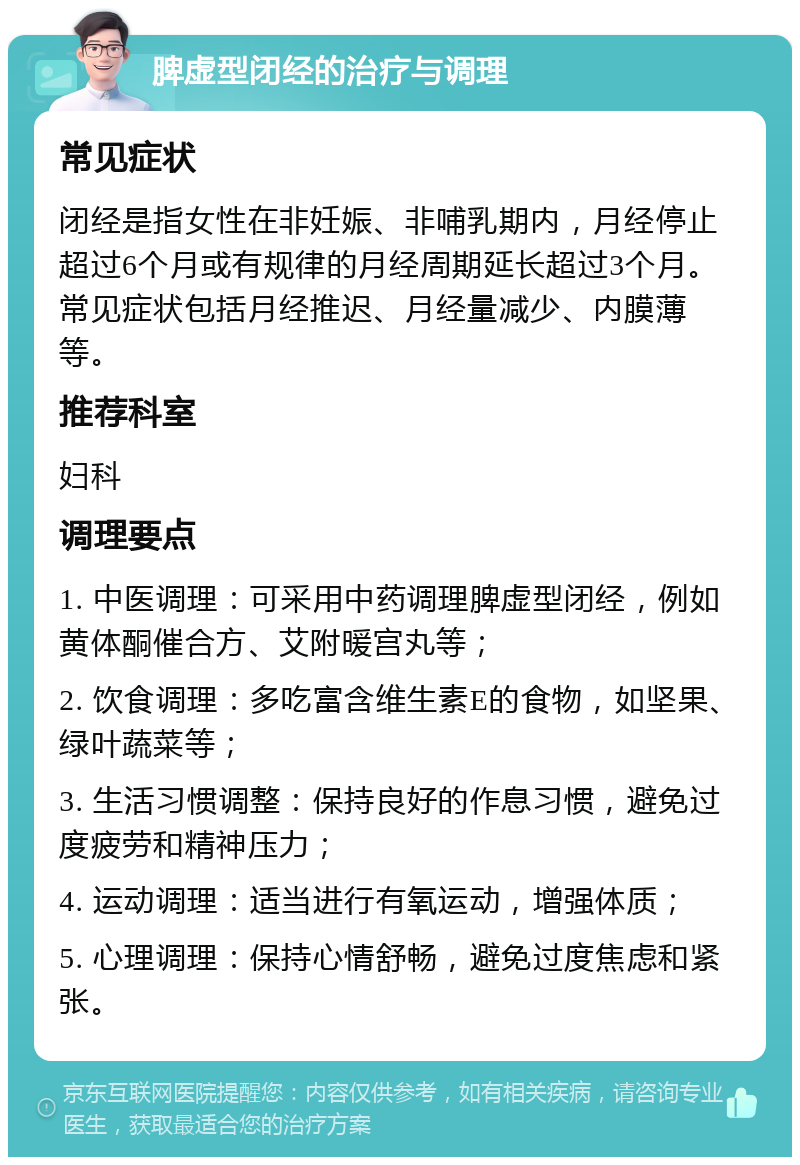 脾虚型闭经的治疗与调理 常见症状 闭经是指女性在非妊娠、非哺乳期内，月经停止超过6个月或有规律的月经周期延长超过3个月。常见症状包括月经推迟、月经量减少、内膜薄等。 推荐科室 妇科 调理要点 1. 中医调理：可采用中药调理脾虚型闭经，例如黄体酮催合方、艾附暖宫丸等； 2. 饮食调理：多吃富含维生素E的食物，如坚果、绿叶蔬菜等； 3. 生活习惯调整：保持良好的作息习惯，避免过度疲劳和精神压力； 4. 运动调理：适当进行有氧运动，增强体质； 5. 心理调理：保持心情舒畅，避免过度焦虑和紧张。