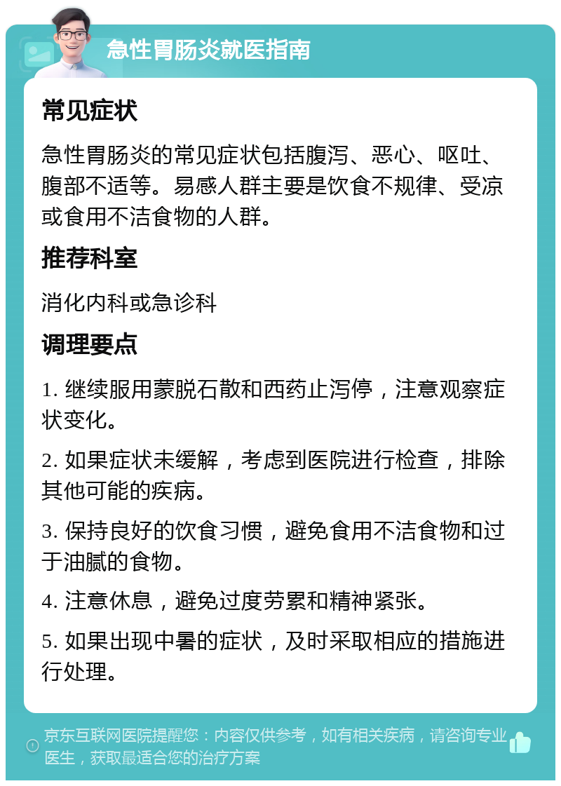 急性胃肠炎就医指南 常见症状 急性胃肠炎的常见症状包括腹泻、恶心、呕吐、腹部不适等。易感人群主要是饮食不规律、受凉或食用不洁食物的人群。 推荐科室 消化内科或急诊科 调理要点 1. 继续服用蒙脱石散和西药止泻停，注意观察症状变化。 2. 如果症状未缓解，考虑到医院进行检查，排除其他可能的疾病。 3. 保持良好的饮食习惯，避免食用不洁食物和过于油腻的食物。 4. 注意休息，避免过度劳累和精神紧张。 5. 如果出现中暑的症状，及时采取相应的措施进行处理。