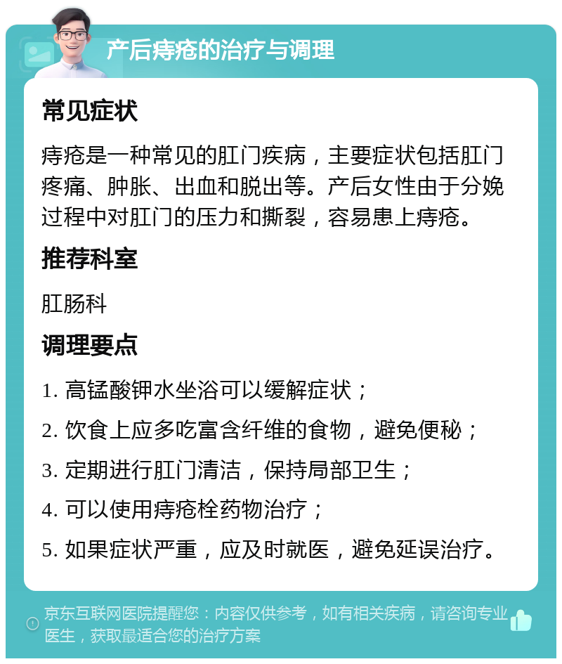 产后痔疮的治疗与调理 常见症状 痔疮是一种常见的肛门疾病，主要症状包括肛门疼痛、肿胀、出血和脱出等。产后女性由于分娩过程中对肛门的压力和撕裂，容易患上痔疮。 推荐科室 肛肠科 调理要点 1. 高锰酸钾水坐浴可以缓解症状； 2. 饮食上应多吃富含纤维的食物，避免便秘； 3. 定期进行肛门清洁，保持局部卫生； 4. 可以使用痔疮栓药物治疗； 5. 如果症状严重，应及时就医，避免延误治疗。