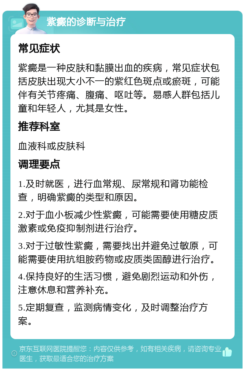 紫癜的诊断与治疗 常见症状 紫癜是一种皮肤和黏膜出血的疾病，常见症状包括皮肤出现大小不一的紫红色斑点或瘀斑，可能伴有关节疼痛、腹痛、呕吐等。易感人群包括儿童和年轻人，尤其是女性。 推荐科室 血液科或皮肤科 调理要点 1.及时就医，进行血常规、尿常规和肾功能检查，明确紫癜的类型和原因。 2.对于血小板减少性紫癜，可能需要使用糖皮质激素或免疫抑制剂进行治疗。 3.对于过敏性紫癜，需要找出并避免过敏原，可能需要使用抗组胺药物或皮质类固醇进行治疗。 4.保持良好的生活习惯，避免剧烈运动和外伤，注意休息和营养补充。 5.定期复查，监测病情变化，及时调整治疗方案。