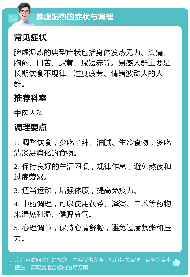 脾虚湿热的症状与调理 常见症状 脾虚湿热的典型症状包括身体发热无力、头痛、胸闷、口苦、尿黄、尿短赤等。易感人群主要是长期饮食不规律、过度疲劳、情绪波动大的人群。 推荐科室 中医内科 调理要点 1. 调整饮食，少吃辛辣、油腻、生冷食物，多吃清淡易消化的食物。 2. 保持良好的生活习惯，规律作息，避免熬夜和过度劳累。 3. 适当运动，增强体质，提高免疫力。 4. 中药调理，可以使用茯苓、泽泻、白术等药物来清热利湿、健脾益气。 5. 心理调节，保持心情舒畅，避免过度紧张和压力。