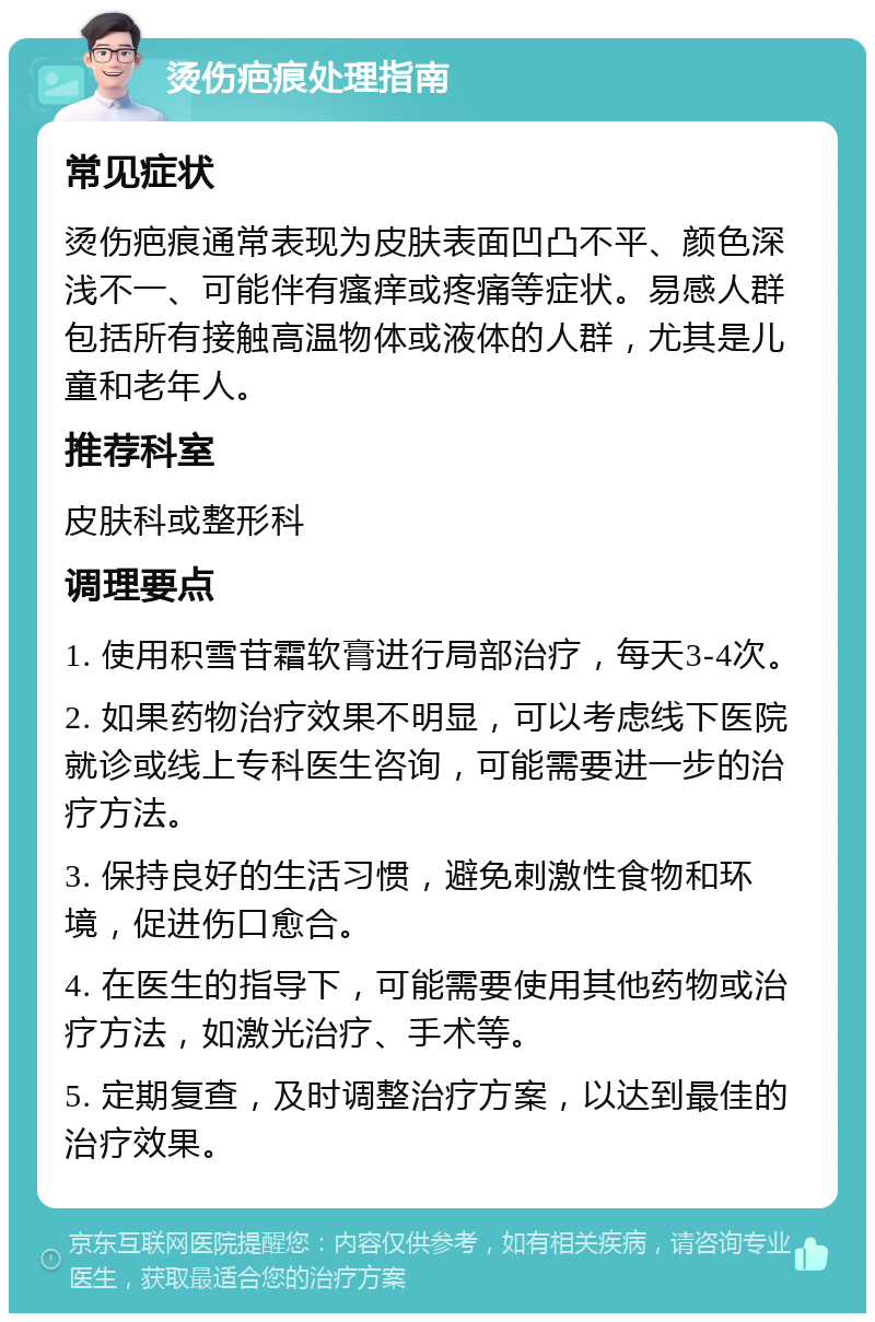 烫伤疤痕处理指南 常见症状 烫伤疤痕通常表现为皮肤表面凹凸不平、颜色深浅不一、可能伴有瘙痒或疼痛等症状。易感人群包括所有接触高温物体或液体的人群，尤其是儿童和老年人。 推荐科室 皮肤科或整形科 调理要点 1. 使用积雪苷霜软膏进行局部治疗，每天3-4次。 2. 如果药物治疗效果不明显，可以考虑线下医院就诊或线上专科医生咨询，可能需要进一步的治疗方法。 3. 保持良好的生活习惯，避免刺激性食物和环境，促进伤口愈合。 4. 在医生的指导下，可能需要使用其他药物或治疗方法，如激光治疗、手术等。 5. 定期复查，及时调整治疗方案，以达到最佳的治疗效果。