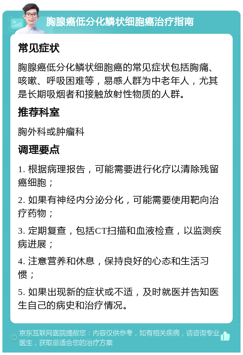 胸腺癌低分化鳞状细胞癌治疗指南 常见症状 胸腺癌低分化鳞状细胞癌的常见症状包括胸痛、咳嗽、呼吸困难等，易感人群为中老年人，尤其是长期吸烟者和接触放射性物质的人群。 推荐科室 胸外科或肿瘤科 调理要点 1. 根据病理报告，可能需要进行化疗以清除残留癌细胞； 2. 如果有神经内分泌分化，可能需要使用靶向治疗药物； 3. 定期复查，包括CT扫描和血液检查，以监测疾病进展； 4. 注意营养和休息，保持良好的心态和生活习惯； 5. 如果出现新的症状或不适，及时就医并告知医生自己的病史和治疗情况。