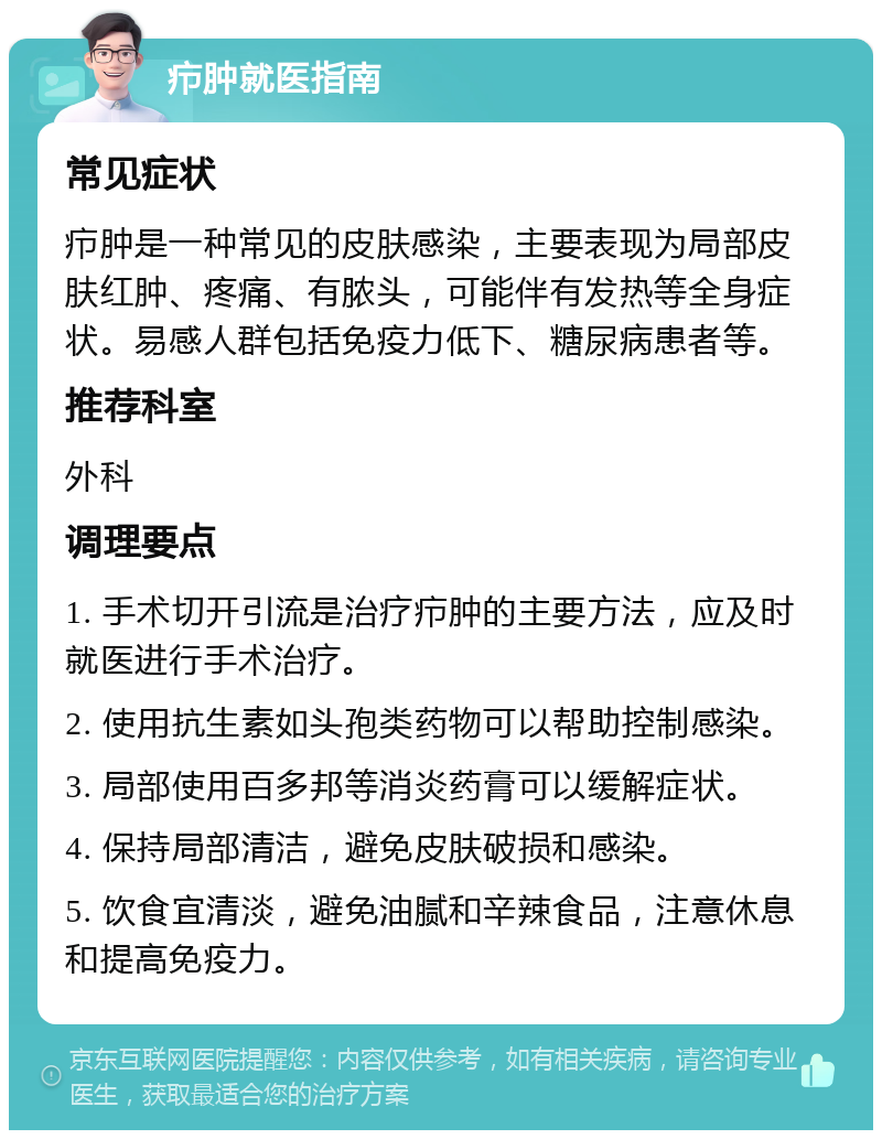 疖肿就医指南 常见症状 疖肿是一种常见的皮肤感染，主要表现为局部皮肤红肿、疼痛、有脓头，可能伴有发热等全身症状。易感人群包括免疫力低下、糖尿病患者等。 推荐科室 外科 调理要点 1. 手术切开引流是治疗疖肿的主要方法，应及时就医进行手术治疗。 2. 使用抗生素如头孢类药物可以帮助控制感染。 3. 局部使用百多邦等消炎药膏可以缓解症状。 4. 保持局部清洁，避免皮肤破损和感染。 5. 饮食宜清淡，避免油腻和辛辣食品，注意休息和提高免疫力。