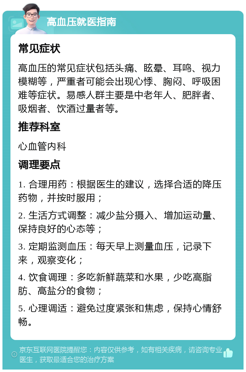 高血压就医指南 常见症状 高血压的常见症状包括头痛、眩晕、耳鸣、视力模糊等，严重者可能会出现心悸、胸闷、呼吸困难等症状。易感人群主要是中老年人、肥胖者、吸烟者、饮酒过量者等。 推荐科室 心血管内科 调理要点 1. 合理用药：根据医生的建议，选择合适的降压药物，并按时服用； 2. 生活方式调整：减少盐分摄入、增加运动量、保持良好的心态等； 3. 定期监测血压：每天早上测量血压，记录下来，观察变化； 4. 饮食调理：多吃新鲜蔬菜和水果，少吃高脂肪、高盐分的食物； 5. 心理调适：避免过度紧张和焦虑，保持心情舒畅。