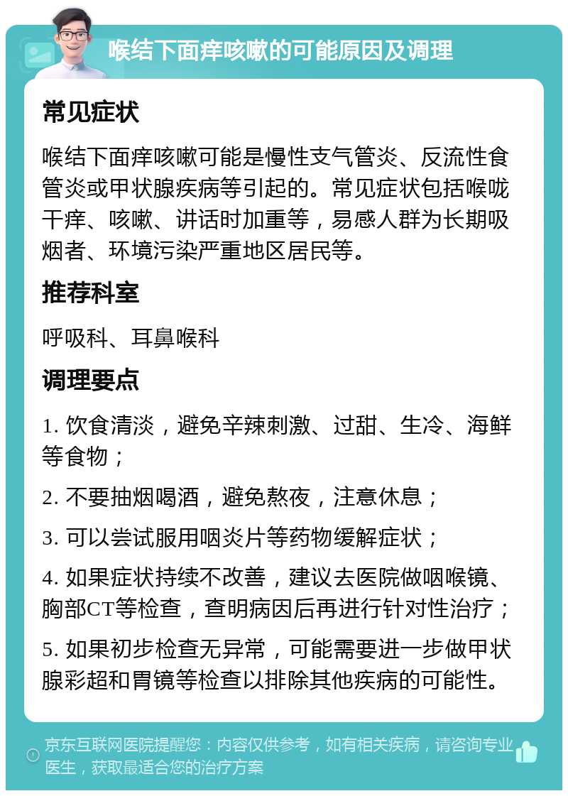 喉结下面痒咳嗽的可能原因及调理 常见症状 喉结下面痒咳嗽可能是慢性支气管炎、反流性食管炎或甲状腺疾病等引起的。常见症状包括喉咙干痒、咳嗽、讲话时加重等，易感人群为长期吸烟者、环境污染严重地区居民等。 推荐科室 呼吸科、耳鼻喉科 调理要点 1. 饮食清淡，避免辛辣刺激、过甜、生冷、海鲜等食物； 2. 不要抽烟喝酒，避免熬夜，注意休息； 3. 可以尝试服用咽炎片等药物缓解症状； 4. 如果症状持续不改善，建议去医院做咽喉镜、胸部CT等检查，查明病因后再进行针对性治疗； 5. 如果初步检查无异常，可能需要进一步做甲状腺彩超和胃镜等检查以排除其他疾病的可能性。