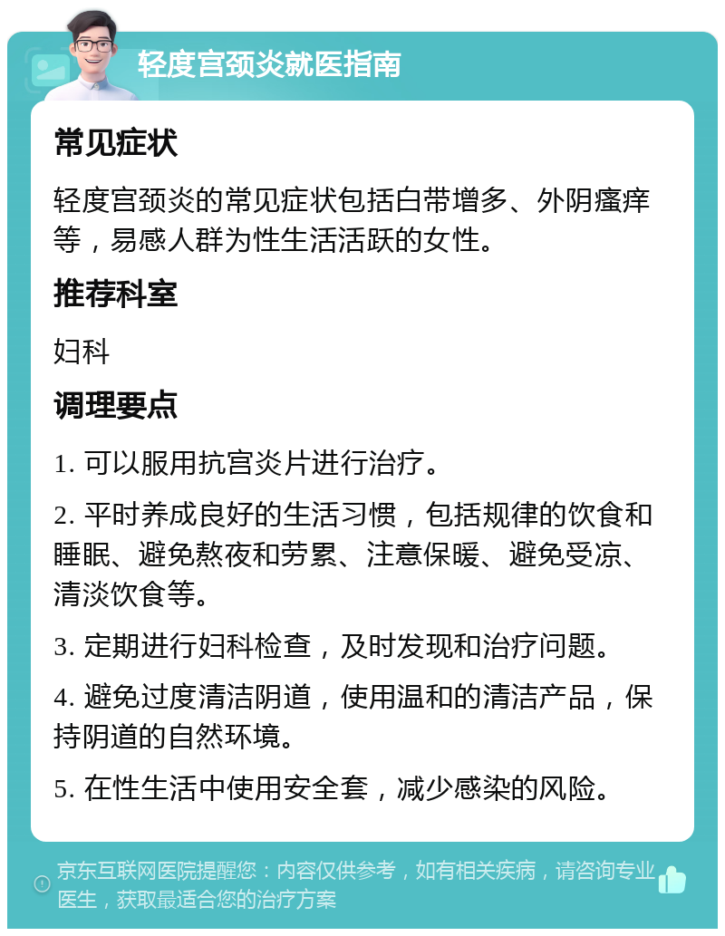 轻度宫颈炎就医指南 常见症状 轻度宫颈炎的常见症状包括白带增多、外阴瘙痒等，易感人群为性生活活跃的女性。 推荐科室 妇科 调理要点 1. 可以服用抗宫炎片进行治疗。 2. 平时养成良好的生活习惯，包括规律的饮食和睡眠、避免熬夜和劳累、注意保暖、避免受凉、清淡饮食等。 3. 定期进行妇科检查，及时发现和治疗问题。 4. 避免过度清洁阴道，使用温和的清洁产品，保持阴道的自然环境。 5. 在性生活中使用安全套，减少感染的风险。