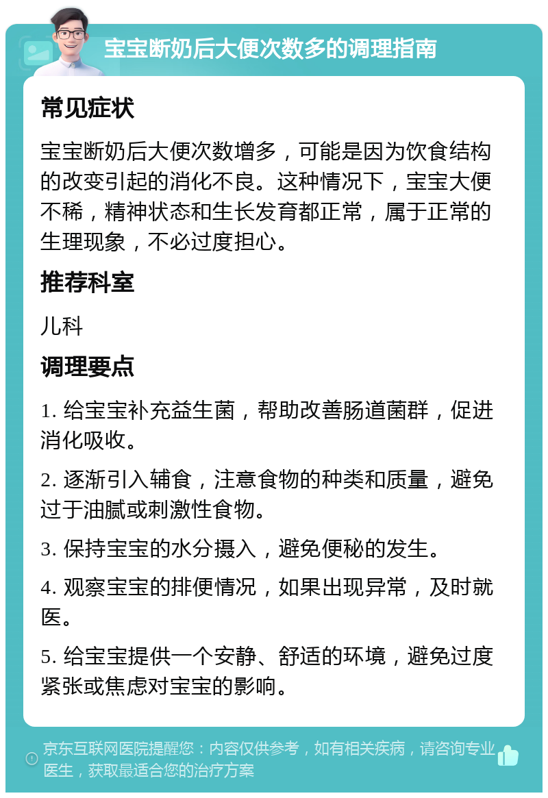 宝宝断奶后大便次数多的调理指南 常见症状 宝宝断奶后大便次数增多，可能是因为饮食结构的改变引起的消化不良。这种情况下，宝宝大便不稀，精神状态和生长发育都正常，属于正常的生理现象，不必过度担心。 推荐科室 儿科 调理要点 1. 给宝宝补充益生菌，帮助改善肠道菌群，促进消化吸收。 2. 逐渐引入辅食，注意食物的种类和质量，避免过于油腻或刺激性食物。 3. 保持宝宝的水分摄入，避免便秘的发生。 4. 观察宝宝的排便情况，如果出现异常，及时就医。 5. 给宝宝提供一个安静、舒适的环境，避免过度紧张或焦虑对宝宝的影响。