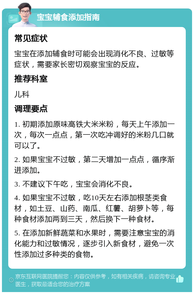 宝宝辅食添加指南 常见症状 宝宝在添加辅食时可能会出现消化不良、过敏等症状，需要家长密切观察宝宝的反应。 推荐科室 儿科 调理要点 1. 初期添加原味高铁大米米粉，每天上午添加一次，每次一点点，第一次吃冲调好的米粉几口就可以了。 2. 如果宝宝不过敏，第二天增加一点点，循序渐进添加。 3. 不建议下午吃，宝宝会消化不良。 4. 如果宝宝不过敏，吃10天左右添加根茎类食材，如土豆、山药、南瓜、红薯、胡萝卜等，每种食材添加两到三天，然后换下一种食材。 5. 在添加新鲜蔬菜和水果时，需要注意宝宝的消化能力和过敏情况，逐步引入新食材，避免一次性添加过多种类的食物。