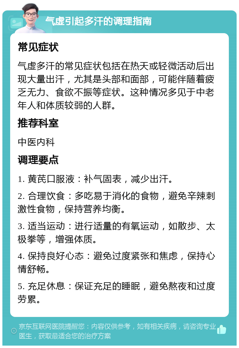 气虚引起多汗的调理指南 常见症状 气虚多汗的常见症状包括在热天或轻微活动后出现大量出汗，尤其是头部和面部，可能伴随着疲乏无力、食欲不振等症状。这种情况多见于中老年人和体质较弱的人群。 推荐科室 中医内科 调理要点 1. 黄芪口服液：补气固表，减少出汗。 2. 合理饮食：多吃易于消化的食物，避免辛辣刺激性食物，保持营养均衡。 3. 适当运动：进行适量的有氧运动，如散步、太极拳等，增强体质。 4. 保持良好心态：避免过度紧张和焦虑，保持心情舒畅。 5. 充足休息：保证充足的睡眠，避免熬夜和过度劳累。