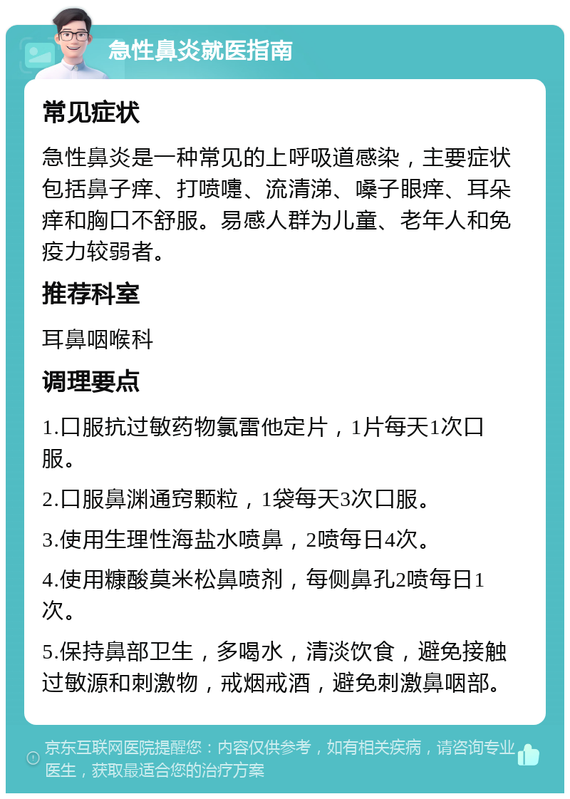 急性鼻炎就医指南 常见症状 急性鼻炎是一种常见的上呼吸道感染，主要症状包括鼻子痒、打喷嚏、流清涕、嗓子眼痒、耳朵痒和胸口不舒服。易感人群为儿童、老年人和免疫力较弱者。 推荐科室 耳鼻咽喉科 调理要点 1.口服抗过敏药物氯雷他定片，1片每天1次口服。 2.口服鼻渊通窍颗粒，1袋每天3次口服。 3.使用生理性海盐水喷鼻，2喷每日4次。 4.使用糠酸莫米松鼻喷剂，每侧鼻孔2喷每日1次。 5.保持鼻部卫生，多喝水，清淡饮食，避免接触过敏源和刺激物，戒烟戒酒，避免刺激鼻咽部。