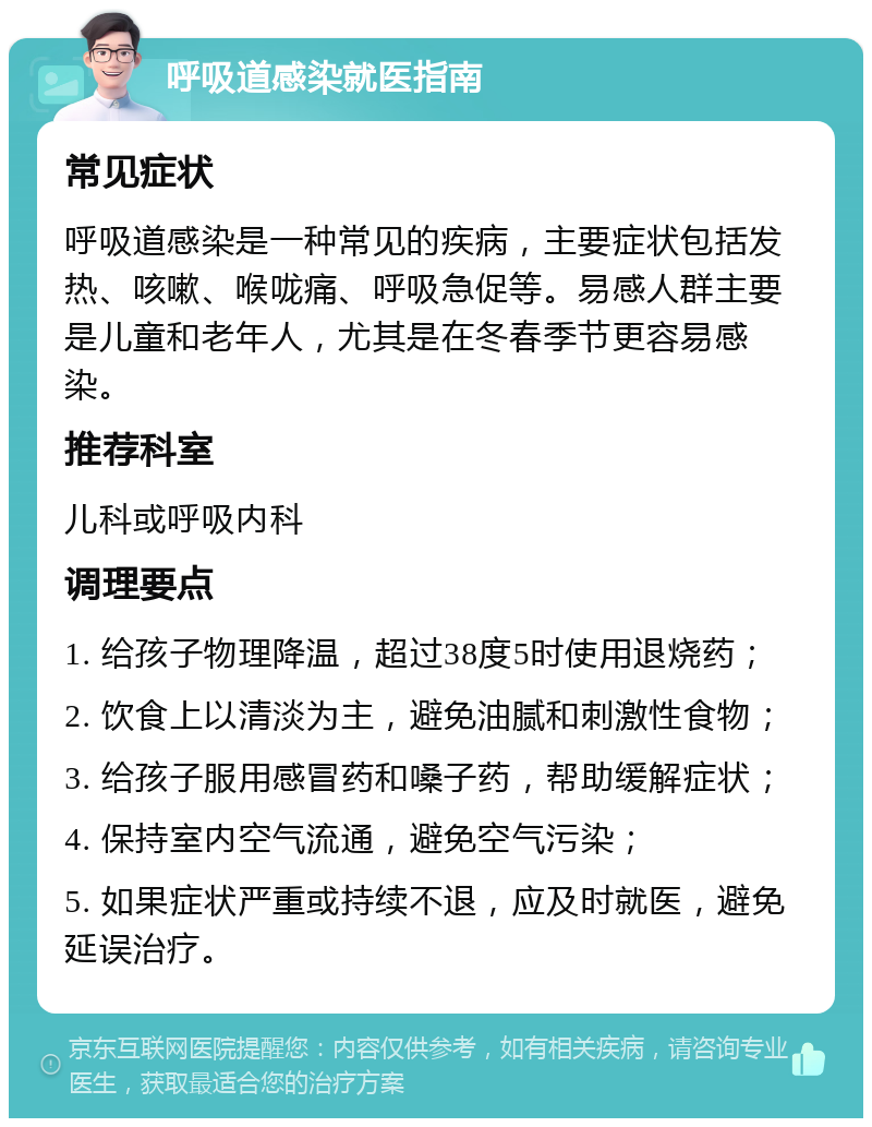 呼吸道感染就医指南 常见症状 呼吸道感染是一种常见的疾病，主要症状包括发热、咳嗽、喉咙痛、呼吸急促等。易感人群主要是儿童和老年人，尤其是在冬春季节更容易感染。 推荐科室 儿科或呼吸内科 调理要点 1. 给孩子物理降温，超过38度5时使用退烧药； 2. 饮食上以清淡为主，避免油腻和刺激性食物； 3. 给孩子服用感冒药和嗓子药，帮助缓解症状； 4. 保持室内空气流通，避免空气污染； 5. 如果症状严重或持续不退，应及时就医，避免延误治疗。