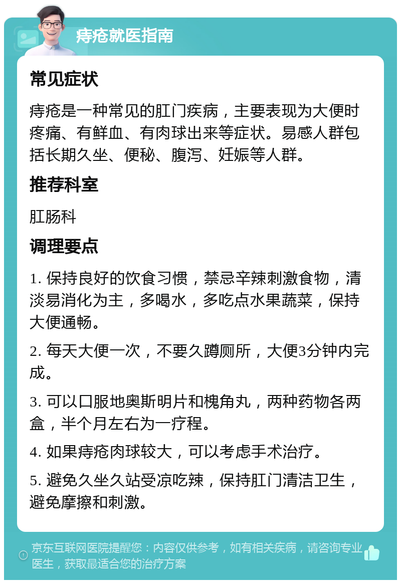 痔疮就医指南 常见症状 痔疮是一种常见的肛门疾病，主要表现为大便时疼痛、有鲜血、有肉球出来等症状。易感人群包括长期久坐、便秘、腹泻、妊娠等人群。 推荐科室 肛肠科 调理要点 1. 保持良好的饮食习惯，禁忌辛辣刺激食物，清淡易消化为主，多喝水，多吃点水果蔬菜，保持大便通畅。 2. 每天大便一次，不要久蹲厕所，大便3分钟内完成。 3. 可以口服地奥斯明片和槐角丸，两种药物各两盒，半个月左右为一疗程。 4. 如果痔疮肉球较大，可以考虑手术治疗。 5. 避免久坐久站受凉吃辣，保持肛门清洁卫生，避免摩擦和刺激。