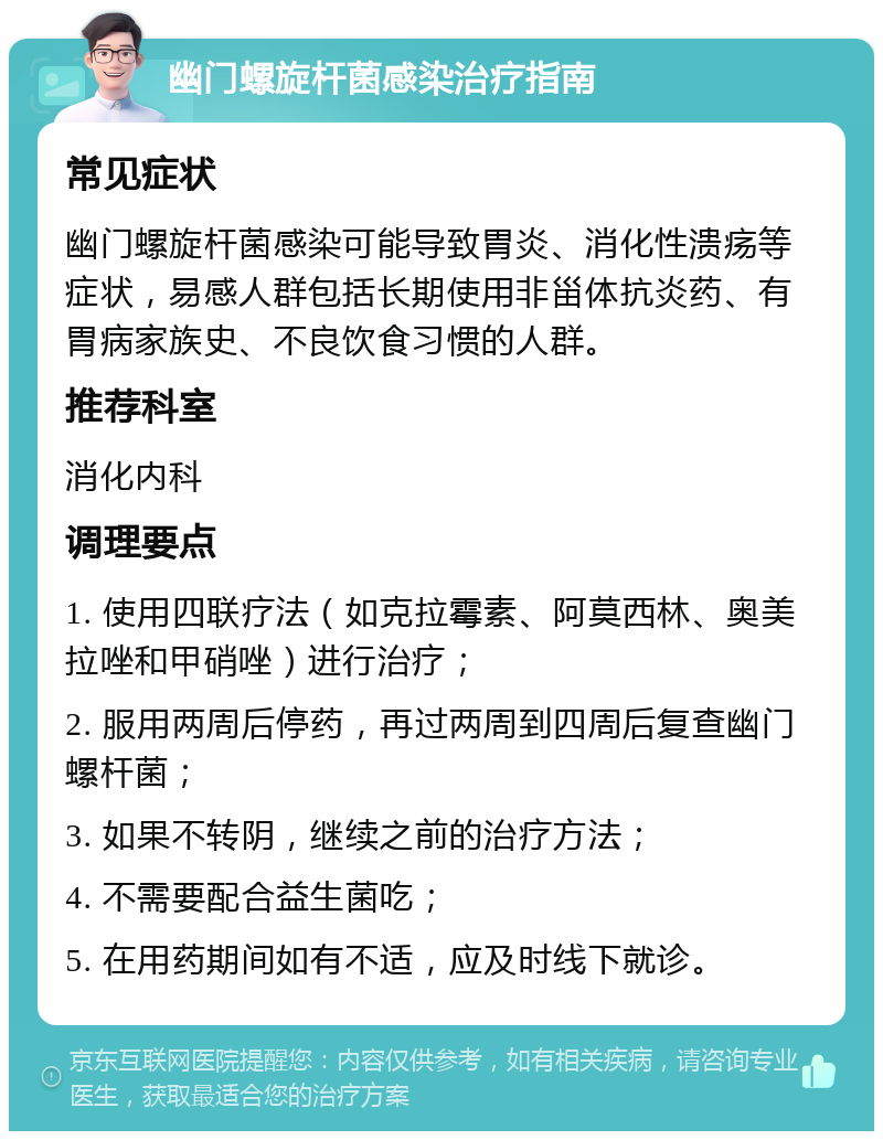 幽门螺旋杆菌感染治疗指南 常见症状 幽门螺旋杆菌感染可能导致胃炎、消化性溃疡等症状，易感人群包括长期使用非甾体抗炎药、有胃病家族史、不良饮食习惯的人群。 推荐科室 消化内科 调理要点 1. 使用四联疗法（如克拉霉素、阿莫西林、奥美拉唑和甲硝唑）进行治疗； 2. 服用两周后停药，再过两周到四周后复查幽门螺杆菌； 3. 如果不转阴，继续之前的治疗方法； 4. 不需要配合益生菌吃； 5. 在用药期间如有不适，应及时线下就诊。