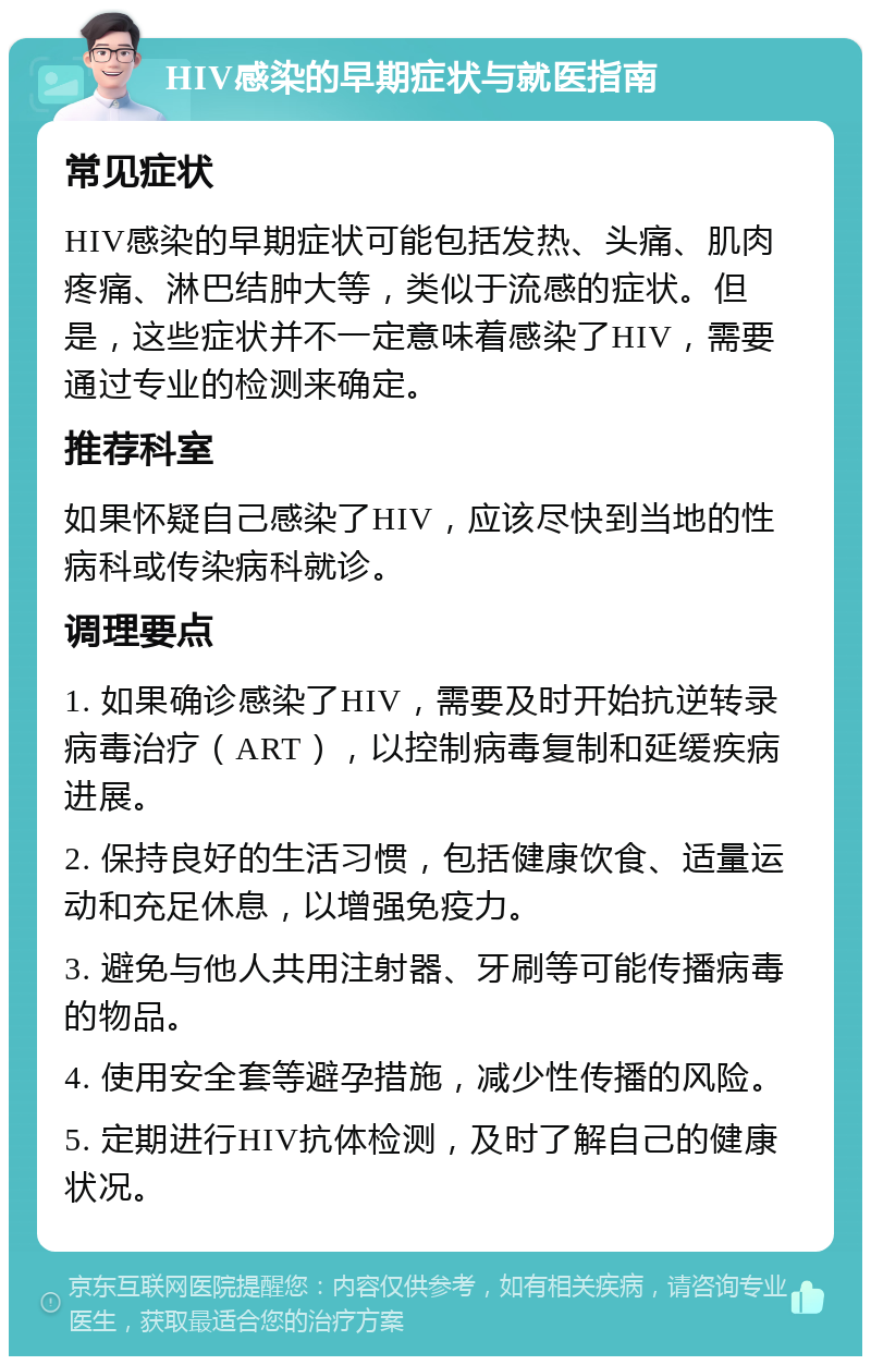 HIV感染的早期症状与就医指南 常见症状 HIV感染的早期症状可能包括发热、头痛、肌肉疼痛、淋巴结肿大等，类似于流感的症状。但是，这些症状并不一定意味着感染了HIV，需要通过专业的检测来确定。 推荐科室 如果怀疑自己感染了HIV，应该尽快到当地的性病科或传染病科就诊。 调理要点 1. 如果确诊感染了HIV，需要及时开始抗逆转录病毒治疗（ART），以控制病毒复制和延缓疾病进展。 2. 保持良好的生活习惯，包括健康饮食、适量运动和充足休息，以增强免疫力。 3. 避免与他人共用注射器、牙刷等可能传播病毒的物品。 4. 使用安全套等避孕措施，减少性传播的风险。 5. 定期进行HIV抗体检测，及时了解自己的健康状况。