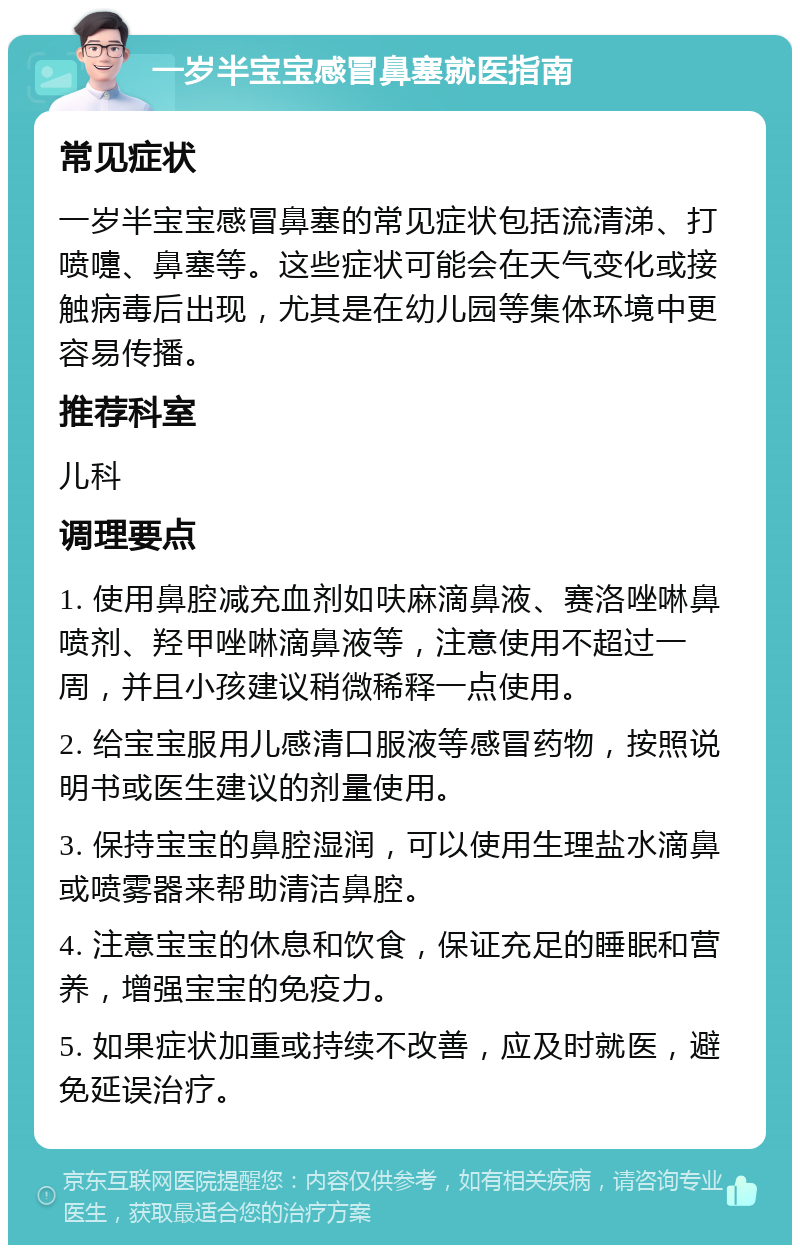 一岁半宝宝感冒鼻塞就医指南 常见症状 一岁半宝宝感冒鼻塞的常见症状包括流清涕、打喷嚏、鼻塞等。这些症状可能会在天气变化或接触病毒后出现，尤其是在幼儿园等集体环境中更容易传播。 推荐科室 儿科 调理要点 1. 使用鼻腔减充血剂如呋麻滴鼻液、赛洛唑啉鼻喷剂、羟甲唑啉滴鼻液等，注意使用不超过一周，并且小孩建议稍微稀释一点使用。 2. 给宝宝服用儿感清口服液等感冒药物，按照说明书或医生建议的剂量使用。 3. 保持宝宝的鼻腔湿润，可以使用生理盐水滴鼻或喷雾器来帮助清洁鼻腔。 4. 注意宝宝的休息和饮食，保证充足的睡眠和营养，增强宝宝的免疫力。 5. 如果症状加重或持续不改善，应及时就医，避免延误治疗。