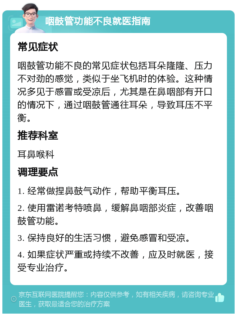 咽鼓管功能不良就医指南 常见症状 咽鼓管功能不良的常见症状包括耳朵隆隆、压力不对劲的感觉，类似于坐飞机时的体验。这种情况多见于感冒或受凉后，尤其是在鼻咽部有开口的情况下，通过咽鼓管通往耳朵，导致耳压不平衡。 推荐科室 耳鼻喉科 调理要点 1. 经常做捏鼻鼓气动作，帮助平衡耳压。 2. 使用雷诺考特喷鼻，缓解鼻咽部炎症，改善咽鼓管功能。 3. 保持良好的生活习惯，避免感冒和受凉。 4. 如果症状严重或持续不改善，应及时就医，接受专业治疗。